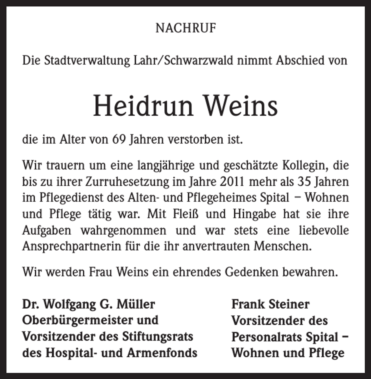 <p>Nachruf<br />Die Stadtverwaltung Lahr/Schwarzwald nimmt Abschied von</p><p>Heidrun Weins<br />die im Alter von 69 Jahren verstorben ist.<br />Wir trauern um eine langjährige und geschätzte Kollegin, die<br />bis zu ihrer Zurruhesetzung im Jahre 2011 mehr als 35 Jahren<br />im Pflegedienst des Alten- und Pflegeheimes Spital – Wohnen<br />und Pflege tätig war. Mit Fleiß und Hingabe hat sie ihre<br />­Aufgaben wahrgenommen und war stets eine liebevolle<br />Ansprechpartnerin für die ihr anvertrauten Menschen.<br />Wir werden Frau Weins ein ehrendes Gedenken bewahren.<br />Dr. Wolfgang G. Müller<br />Oberbürgermeister und<br />Vorsitzender des Stiftungsrats<br />des Hospital- und Armenfonds</p><p>Frank Steiner<br />Vorsitzender des<br />Personalrats Spital –<br />Wohnen und Pflege</p>
