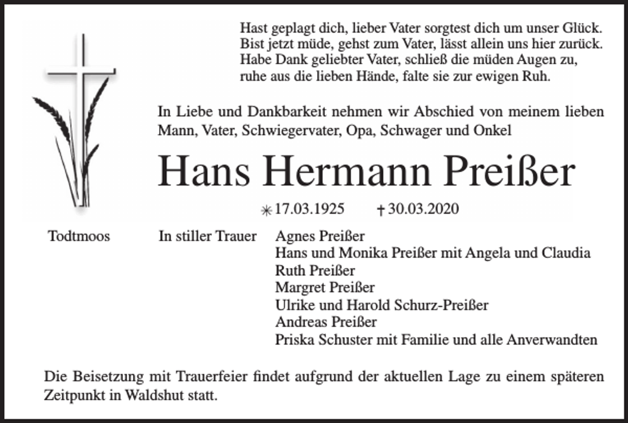 <p>Hast geplagt dich, lieber Vater sorgtest dich um unser Glück.<br />Bist jetzt müde, gehst zum Vater, lässt allein uns hier zurück.<br />Habe Dank geliebter Vater, schließ die müden Augen zu,<br />ruhe aus die lieben Hände, falte sie zur ewigen Ruh.</p><p>In Liebe und Dankbarkeit nehmen wir Abschied von meinem lieben<br />Mann, Vater, Schwiegervater, Opa, Schwager und Onkel</p><p>Hans Hermann Preißer<br />17.03.1925<br />Todtmoos<br />In stiller Trauer</p><p>30.03.2020</p><p>Agnes Preißer<br />Hans und Monika Preißer mit Angela und Claudia<br />Ruth Preißer<br />Margret Preißer<br />Ulrike und Harold Schurz-Preißer<br />Andreas Preißer<br />Priska Schuster mit Familie und alle Anverwandten</p><p>Die Beisetzung mit Trauerfeier findet aufgrund der aktuellen Lage zu einem späteren<br />Zeitpunkt in Waldshut statt.</p>