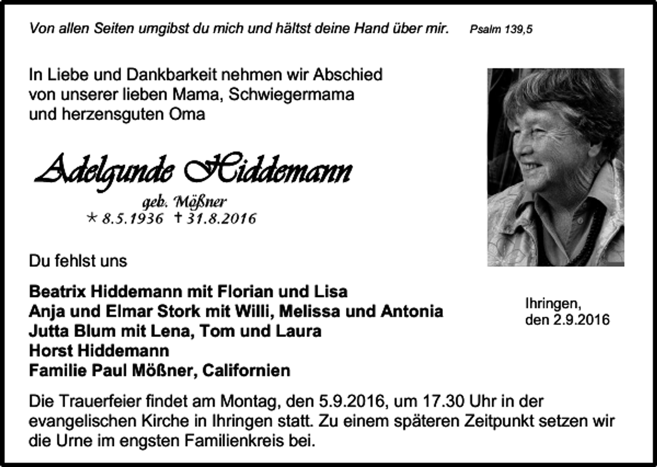 <p>Von allen Seiten umgibst du mich und hältst deine Hand über mir.</p><p>Psalm 139,5</p><p>In Liebe und Dankbarkeit nehmen wir Abschied<br />von unserer lieben Mama, Schwiegermama<br />und herzensguten Oma</p><p>Adelgunde Hiddemann<br /></p><p></p><p>Du fehlst uns<br />Beatrix Hiddemann mit Florian und Lisa<br />Anja und Elmar Stork mit Willi, Melissa und Antonia<br />Jutta Blum mit Lena, Tom und Laura<br />Horst Hiddemann<br />Familie Paul Mößner, Californien</p><p>Ihringen,<br />den 2.9.2016</p><p>Die Trauerfeier findet am Montag, den 5.9.2016, um 17.30 Uhr in der<br />evangelischen Kirche in Ihringen statt. Zu einem späteren Zeitpunkt setzen wir<br />die Urne im engsten Familienkreis bei.</p>