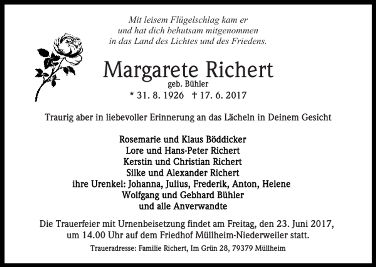 <p>Mit leisem Flügelschlag kam er<br />und hat dich behutsam mitgenommen<br />in das Land des Lichtes und des Friedens.</p><p>Margarete Richert<br />geb. Bühler</p><p>* 31. 8. 1926 † 17. 6. 2017<br />Traurig aber in liebevoller Erinnerung an das Lächeln in Deinem Gesicht</p><p>Die Trauerfeier mit Urnenbeisetzung findet am Freitag, den 23. Juni 2017,<br />um 14.00 Uhr auf dem Friedhof Müllheim-Niederweiler statt.<br />Traueradresse: Familie Richert, Im Grün 28, 79379 Müllheim</p>