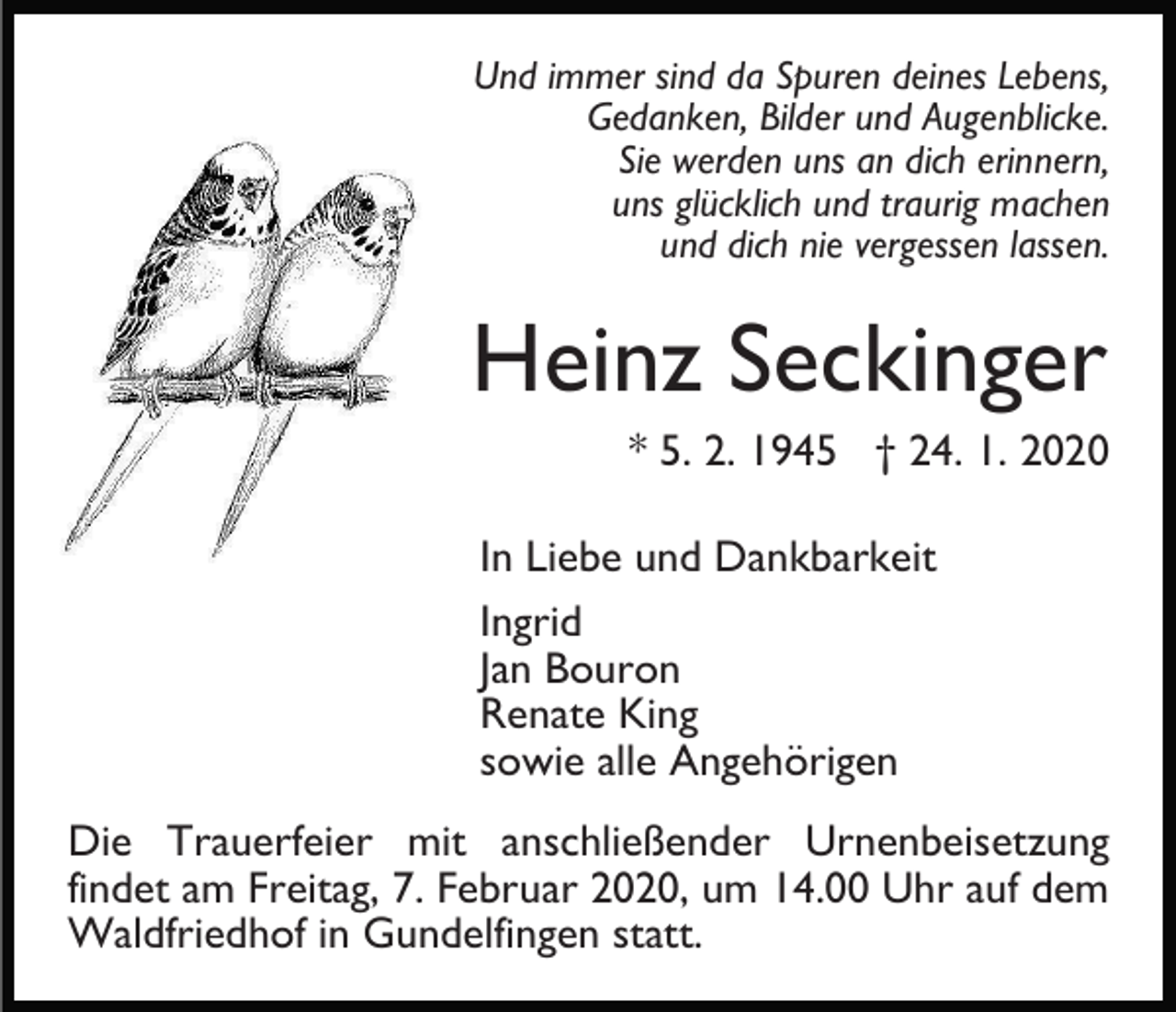 <p>Und immer sind da Spuren deines Lebens,<br />Gedanken, Bilder und Augenblicke.<br />Sie werden uns an dich erinnern,<br />uns glücklich und traurig machen<br />und dich nie vergessen lassen.</p><p>Heinz Seckinger<br />* 5. 2. 1945 † 24. 1. 2020<br />In Liebe und Dankbarkeit<br />Ingrid<br />Jan Bouron<br />Renate King<br />sowie alle Angehörigen<br />Die Trauerfeier mit anschließender Urnenbeisetzung<br />findet am Freitag, 7. Februar 2020, um 14.00 Uhr auf dem<br />Waldfriedhof in Gundelfingen statt.</p>