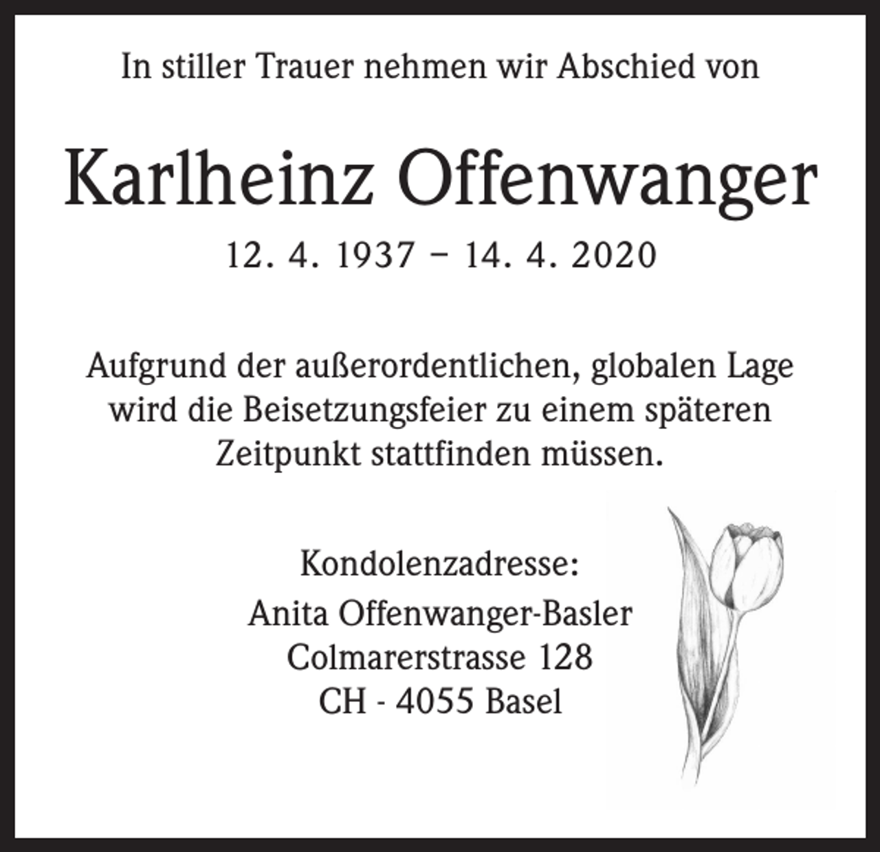<p>In stiller Trauer nehmen wir Abschied von</p><p>Karlheinz Offenwanger<br />12. 4. 1937 – 14. 4. 2020<br />Aufgrund der außerordentlichen, globalen Lage<br />wird die Beisetzungsfeier zu einem späteren<br />Zeitpunkt stattfinden müssen.<br />Kondolenzadresse:<br />Anita Offenwanger-Basler<br />Colmarerstrasse 128<br />CH - 4055 Basel</p>