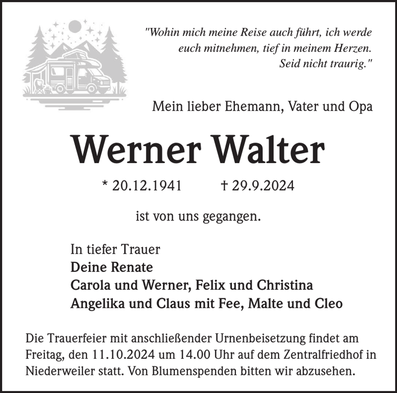 <p>"Wohin mich meine Reise auch führt, ich werde<br />euch mitnehmen, tief in meinem Herzen.<br />Seid nicht traurig."</p><p>Mein lieber Ehemann, Vater und Opa</p><p>Werner Walter<br />* 20.12.1941</p><p>† 29.9.2024</p><p>ist von uns gegangen.<br />In tiefer Trauer<br />Deine Renate<br />Carola und Werner, Felix und Christina<br />Angelika und Claus mit Fee, Malte und Cleo<br />Die Trauerfeier mit anschließender Urnenbeisetzung findet am<br />Freitag, den 11.10.2024 um 14.00 Uhr auf dem Zentralfriedhof in<br />Niederweiler statt. Von Blumenspenden bitten wir abzusehen.</p>