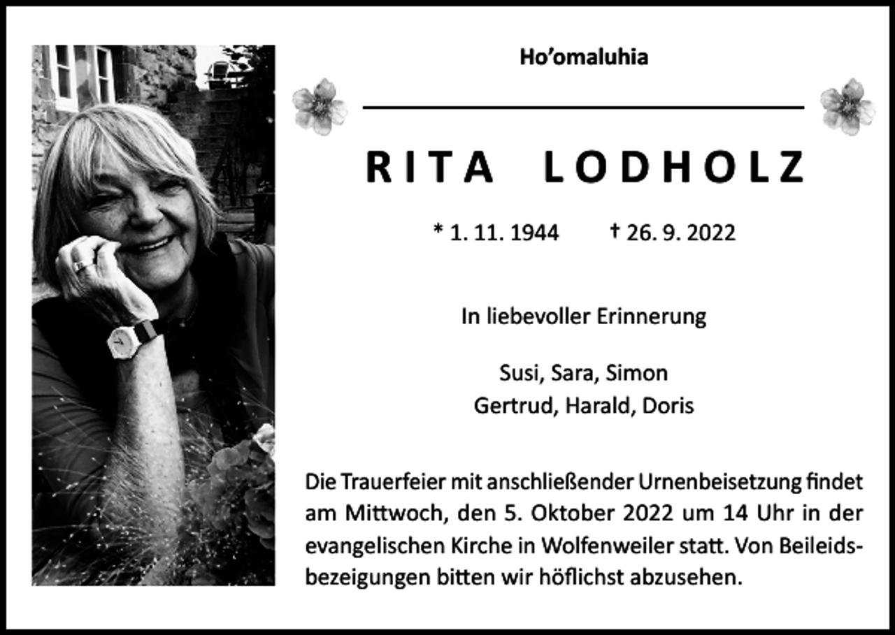 <p>Ho’omaluhia</p><p>R I T A L O D H O L Z<br />* 1. 11. 1944 † 26. 9. 2022<br />In liebevoller Erinnerung<br />Susi, Sara, Simon<br />Gertrud, Harald, Doris<br />Die Trauerfeier mit anschließender Urnenbeisetzung findet<br />am Mittwoch, den 5. Oktober 2022 um 14 Uhr in der<br />evangelischen Kirche in Wolfenweiler statt. Von Beileidsbezeigungen bitten wir höflichst abzusehen.</p>