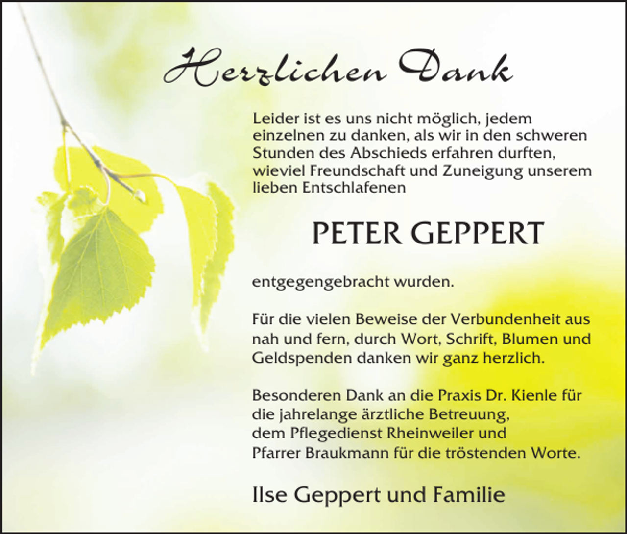 <p>Herzlichen Dank<br />Leider ist es uns nicht möglich, jedem<br />einzelnen zu danken, als wir in den schweren<br />Stunden des Abschieds erfahren durften,<br />wieviel Freundschaft und Zuneigung unserem<br />lieben Entschlafenen</p><p>PETER GEPPERT<br />entgegengebracht wurden.<br />Für die vielen Beweise der Verbundenheit aus<br />nah und fern, durch Wort, Schrift, Blumen und<br />Geldspenden danken wir ganz herzlich.<br />Besonderen Dank an die Praxis Dr. Kienle für<br />die jahrelange ärztliche Betreuung,<br />dem Pflegedienst Rheinweiler und<br />Pfarrer Braukmann für die tröstenden Worte.</p><p>Ilse Geppert und Familie</p>