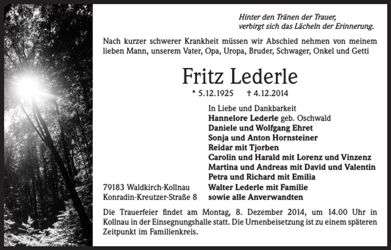 <p>Hinter den Tränen der Trauer,<br />verbirgt sich das Lächeln der Erinnerung.</p><p>Nach kurzer schwerer Krankheit müssen wir Abschied nehmen von meinem<br />lieben Mann, unserem Vater, Opa, Uropa, Bruder, Schwager, Onkel und Getti</p><p>Fritz Lederle<br />* 5.12.1925 † 4.12.2014</p><p>79183 Waldkirch-Kollnau<br />Konradin-Kreutzer-Straße 8</p><p>In Liebe und Dankbarkeit<br />Hannelore Lederle geb. Oschwald<br />Daniele und Wolfgang Ehret<br />Sonja und Anton Hornsteiner<br />Reidar mit Tjorben<br />Carolin und Harald mit Lorenz und Vinzenz<br />Martina und Andreas mit David und Valentin<br />Petra und Richard mit Emilia<br />Walter Lederle mit Familie<br />sowie alle Anverwandten</p><p>Die Trauerfeier findet am Montag, 8. Dezember 2014, um 14.00 Uhr in<br />Kollnau in der Einsegnungshalle statt. Die Urnenbeisetzung ist zu einem späteren<br />Zeitpunkt im Familienkreis.</p>