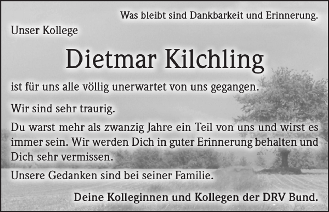 <p>Was bleibt sind Dankbarkeit und Erinnerung.</p><p>Unser Kollege</p><p>Dietmar Kilchling<br />ist für uns alle völlig unerwartet von uns gegangen.<br />Wir sind sehr traurig.<br />Du warst mehr als zwanzig Jahre ein Teil von uns und wirst es<br />immer sein. Wir werden Dich in guter Erinnerung behalten und<br />Dich sehr vermissen.<br />Unsere Gedanken sind bei seiner Familie.</p><p>Deine Kolleginnen und Kollegen der DRV Bund.</p>