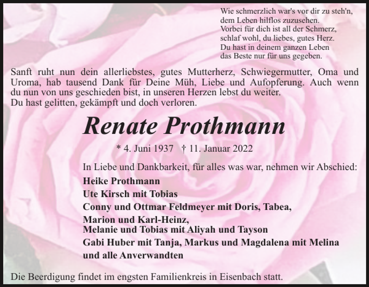 <p>Wie schmerzlich war's vor dir zu steh'n,<br />dem Leben hilflos zuzusehen.<br />Vorbei für dich ist all der Schmerz,<br />schlaf wohl, du liebes, gutes Herz.<br />Du hast in deinem ganzen Leben<br />das Beste nur für uns gegeben.</p><p>Sanft ruht nun dein allerliebstes, gutes Mutterherz, Schwiegermutter, Oma und<br />Uroma, hab tausend Dank für Deine Müh, Liebe und Aufopferung. Auch wenn<br />du nun von uns geschieden bist, in unseren Herzen lebst du weiter.<br />Du hast gelitten, gekämpft und doch verloren.</p><p>Renate Prothmann<br />* 4. Juni 1937 † 11. Januar 2022<br />In Liebe und Dankbarkeit, für alles was war, nehmen wir Abschied:<br />Heike Prothmann<br />Ute Kirsch mit Tobias<br />Conny und Ottmar Feldmeyer mit Doris, Tabea,<br />Marion und Karl-Heinz,<br />Melanie und Tobias mit Aliyah und Tayson<br />Gabi Huber mit Tanja, Markus und Magdalena mit Melina<br />und alle Anverwandten<br />Die Beerdigung findet im engsten Familienkreis in Eisenbach statt.</p>