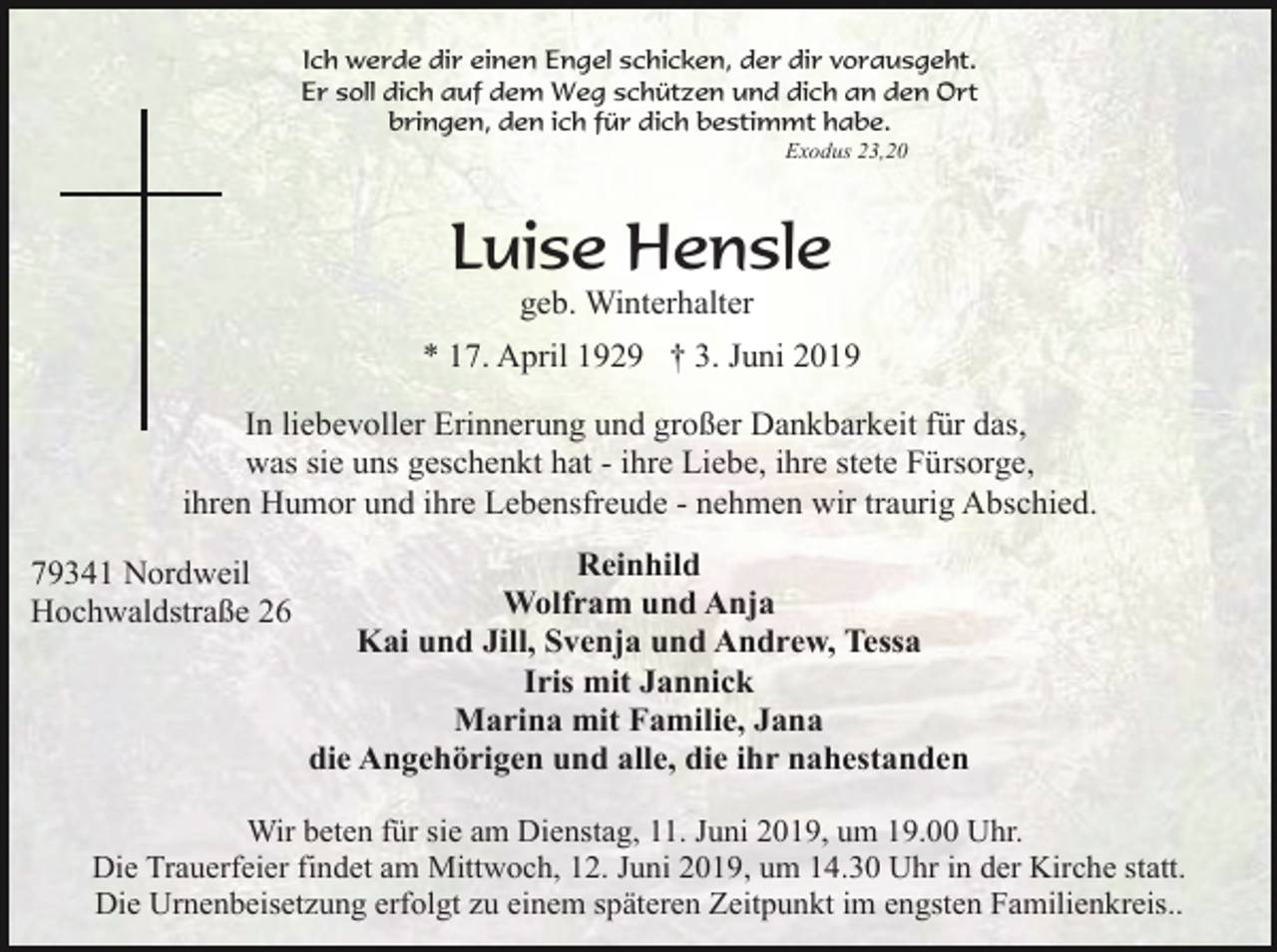 <p>Ich werde dir einen Engel schicken, der dir vorausgeht.<br />Er soll dich auf dem Weg schützen und dich an den Ort<br />bringen, den ich für dich bestimmt habe.<br />Exodus 23,20</p><p>Luise Hensle<br />geb. Winterhalter<br />* 17. April 1929 † 3. Juni 2019<br />In liebevoller Erinnerung und großer Dankbarkeit für das,<br />was sie uns geschenkt hat - ihre Liebe, ihre stete Fürsorge,<br />ihren Humor und ihre Lebensfreude - nehmen wir traurig Abschied.<br />79341 Nordweil<br />Hochwaldstraße 26</p><p>Reinhild<br />Wolfram und Anja<br />Kai und Jill, Svenja und Andrew, Tessa<br />Iris mit Jannick<br />Marina mit Familie, Jana<br />die Angehörigen und alle, die ihr nahestanden</p><p>Wir beten für sie am Dienstag, 11. Juni 2019, um 19.00 Uhr.<br />Die Trauerfeier findet am Mittwoch, 12. Juni 2019, um 14.30 Uhr in der Kirche statt.<br />Die Urnenbeisetzung erfolgt zu einem späteren Zeitpunkt im engsten Familienkreis..</p>