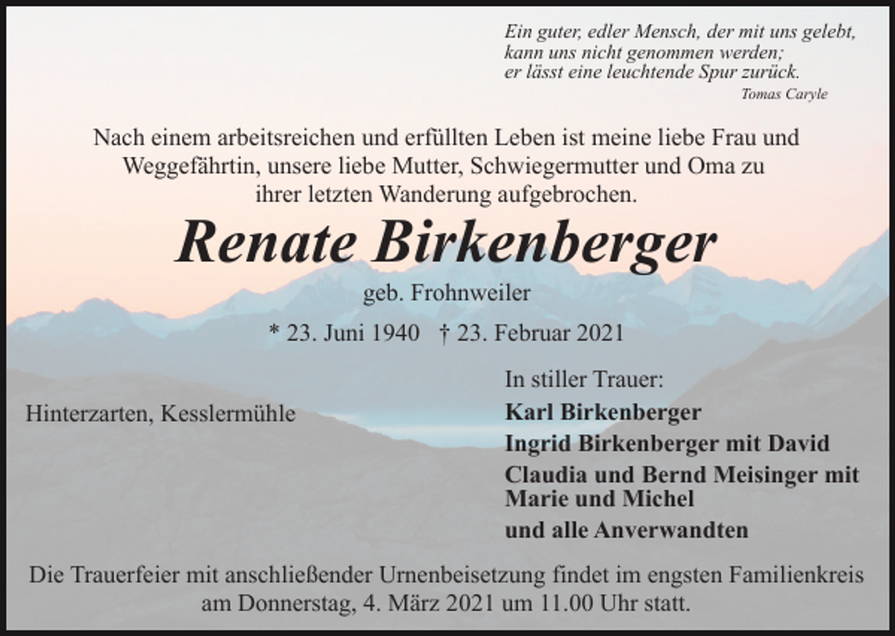 <p>Ein guter, edler Mensch, der mit uns gelebt,<br />kann uns nicht genommen werden;<br />er lässt eine leuchtende Spur zurück.<br />Tomas Caryle</p><p>Nach einem arbeitsreichen und erfüllten Leben ist meine liebe Frau und<br />Weggefährtin, unsere liebe Mutter, Schwiegermutter und Oma zu<br />ihrer letzten Wanderung aufgebrochen.</p><p>Renate Birkenberger<br />geb. Frohnweiler<br />* 23. Juni 1940 † 23. Februar 2021</p><p>Hinterzarten, Kesslermühle</p><p>In stiller Trauer:<br />Karl Birkenberger<br />Ingrid Birkenberger mit David<br />Claudia und Bernd Meisinger mit<br />Marie und Michel<br />und alle Anverwandten</p><p>Die Trauerfeier mit anschließender Urnenbeisetzung findet im engsten Familienkreis<br />am Donnerstag, 4. März 2021 um 11.00 Uhr statt.</p>