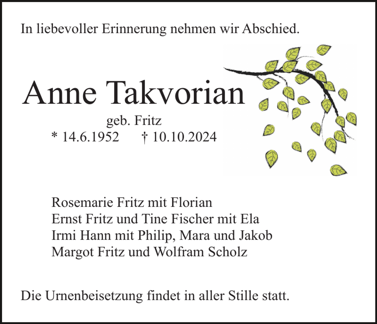 <p>In liebevoller Erinnerung nehmen wir Abschied.</p><p>Anne Takvorian<br />geb. Fritz<br />* 14.6.1952<br />† 10.10.2024</p><p>Rosemarie Fritz mit Florian<br />Ernst Fritz und Tine Fischer mit Ela<br />Irmi Hann mit Philip, Mara und Jakob<br />Margot Fritz und Wolfram Scholz<br />Die Urnenbeisetzung findet in aller Stille statt.</p>