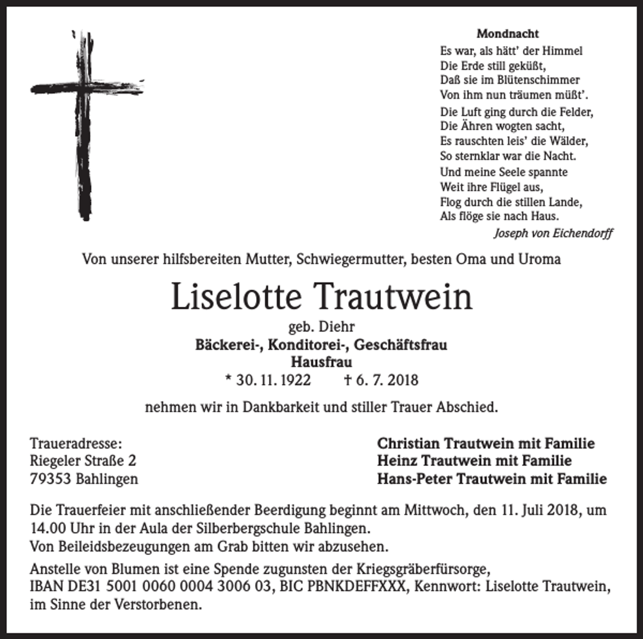 <p>Mondnacht<br />Es war, als hätt’ der Himmel<br />Die Erde still geküßt,<br />Daß sie im Blütenschimmer<br />Von ihm nun träumen müßt’.<br />Die Luft ging durch die Felder,<br />Die Ähren wogten sacht,<br />Es rauschten leis’ die Wälder,<br />So sternklar war die Nacht.<br />Und meine Seele spannte<br />Weit ihre Flügel aus,<br />Flog durch die stillen Lande,<br />Als flöge sie nach Haus.<br />Joseph von Eichendorff</p><p>Von unserer hilfsbereiten Mutter, Schwiegermutter, besten Oma und Uroma</p><p>Liselotte Trautwein<br />geb. Diehr<br />Bäckerei-, Konditorei-, Geschäftsfrau<br />Hausfrau<br />* 30. 11. 1922 † 6. 7. 2018</p><p>nehmen wir in Dankbarkeit und stiller Trauer Abschied.<br />Traueradresse:<br />Riegeler Straße 2<br />79353 Bahlingen</p><p>Christian Trautwein mit Familie<br />Heinz Trautwein mit Familie<br />Hans-Peter Trautwein mit Familie</p><p>Die Trauerfeier mit anschließender Beerdigung beginnt am Mittwoch, den 11. Juli 2018, um<br />14.00 Uhr in der Aula der Silberbergschule Bahlingen.<br />Von Beileidsbezeugungen am Grab bitten wir abzusehen.<br />Anstelle von Blumen ist eine Spende zugunsten der Kriegsgräberfürsorge,<br />IBAN DE31 5001 006004 3006 03, BIC PBNKDEFFXXX, Kennwort: Liselotte Trautwein,<br />im Sinne der Verstorbenen.</p>