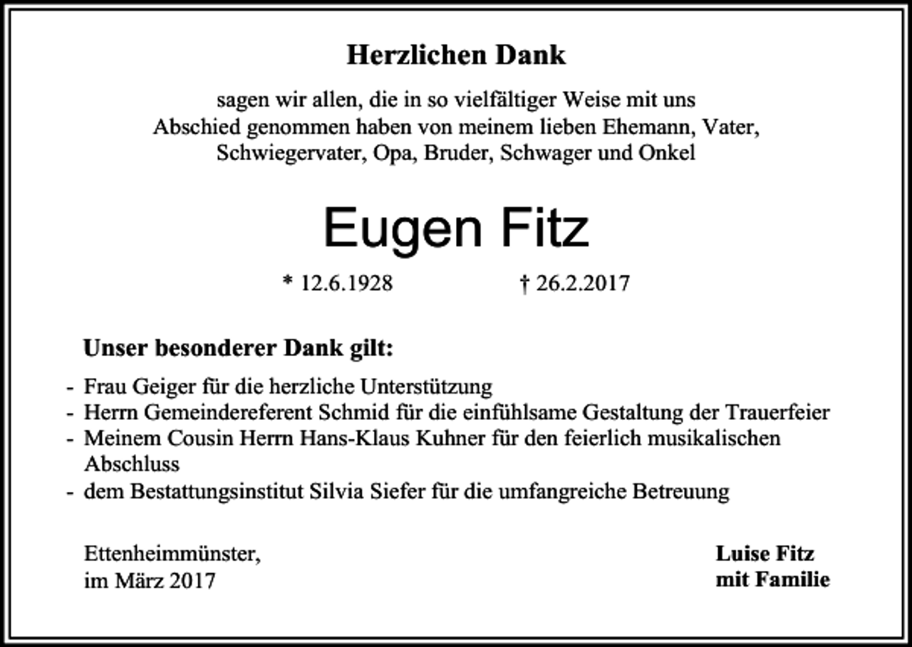 <p>Herzlichen Dank<br />sagen wir allen, die in so vielfältiger Weise mit uns<br />Abschied genommen haben von meinem lieben Ehemann, Vater,<br />Schwiegervater, Opa, Bruder, Schwager und Onkel</p><p>Eugen Fitz<br />* 12.6.1928</p><p>† 26.2.2017</p><p>Unser besonderer Dank gilt:<br />- Frau Geiger für die herzliche Unterstützung<br />- Herrn Gemeindereferent Schmid für die einfühlsame Gestaltung der Trauerfeier<br />- Meinem Cousin Herrn Hans-Klaus Kuhner für den feierlich musikalischen<br />Abschluss<br />- dem Bestattungsinstitut Silvia Siefer für die umfangreiche Betreuung<br />Ettenheimmünster,<br />im März 2017</p><p>Luise Fitz<br />mit Familie</p>
