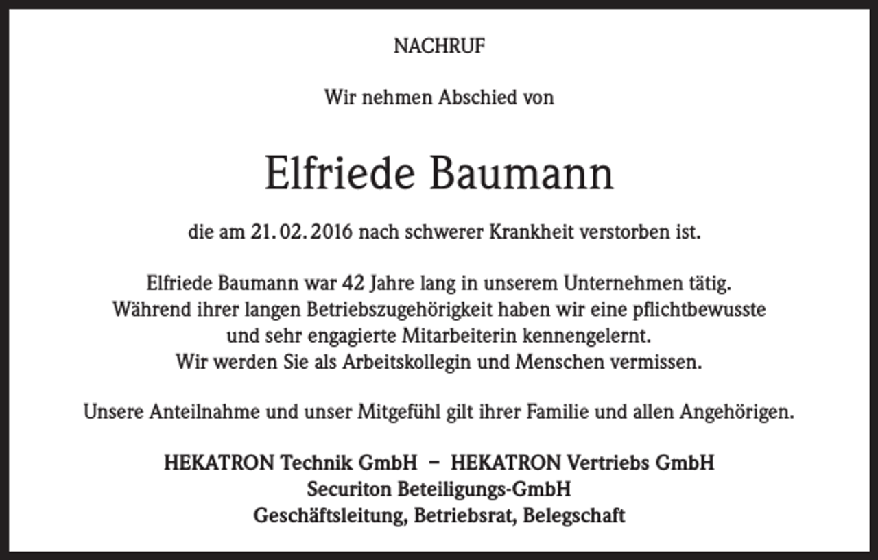 <p>NACHRUF<br />Wir nehmen Abschied von</p><p>Elfriede Baumann<br />die am 21. 02. 2016 nach schwerer Krankheit verstorben ist.<br />Elfriede Baumann war 42 Jahre lang in unserem Unternehmen tätig.<br />Während ihrer langen Betriebszugehörigkeit haben wir eine pflichtbewusste<br />und sehr engagierte Mitarbeiterin kennengelernt.<br />Wir werden Sie als Arbeitskollegin und Menschen vermissen.<br />Unsere Anteilnahme und unser Mitgefühl gilt ihrer Familie und allen Angehörigen.<br />HEKATRON Technik GmbH – HEKATRON Vertriebs GmbH<br />Securiton Beteiligungs-GmbH<br />Geschäftsleitung, Betriebsrat, Belegschaft</p>