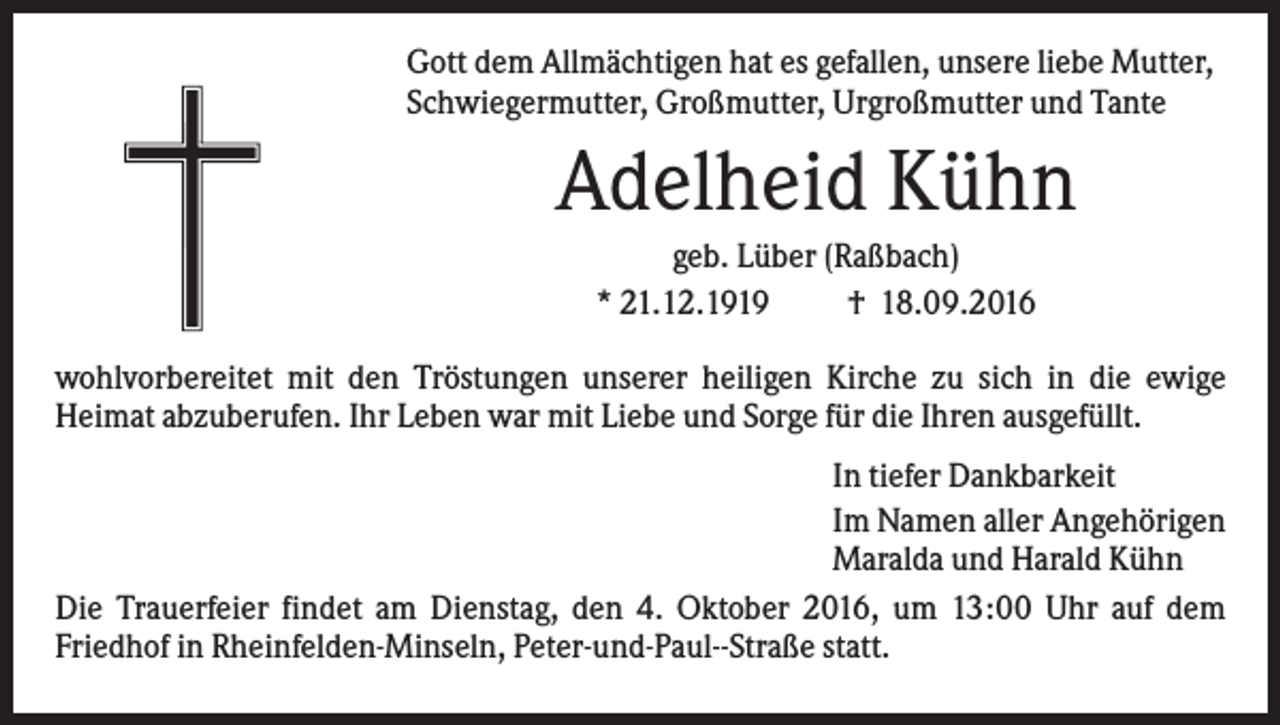 <p>Gott dem Allmächtigen hat es gefallen, unsere liebe Mutter,<br />Schwiegermutter, Großmutter, Urgroßmutter und Tante</p><p>Adelheid Kühn<br />geb. Lüber (Raßbach)<br />* 21.12.1919<br />† 18.09.2016<br />wohlvorbereitet mit den Tröstungen unserer heiligen Kirche zu sich in die ewige<br />Heimat abzuberufen. Ihr Leben war mit Liebe und Sorge für die Ihren ausgefüllt.<br />In tiefer Dankbarkeit<br />Im Namen aller Angehörigen<br />Maralda und Harald Kühn<br />Die Trauerfeier findet am Dienstag, den 4. Oktober 2016, um 13:00 Uhr auf dem<br />Friedhof in Rheinfelden-Minseln, Peter-und-Paul--Straße statt.</p>
