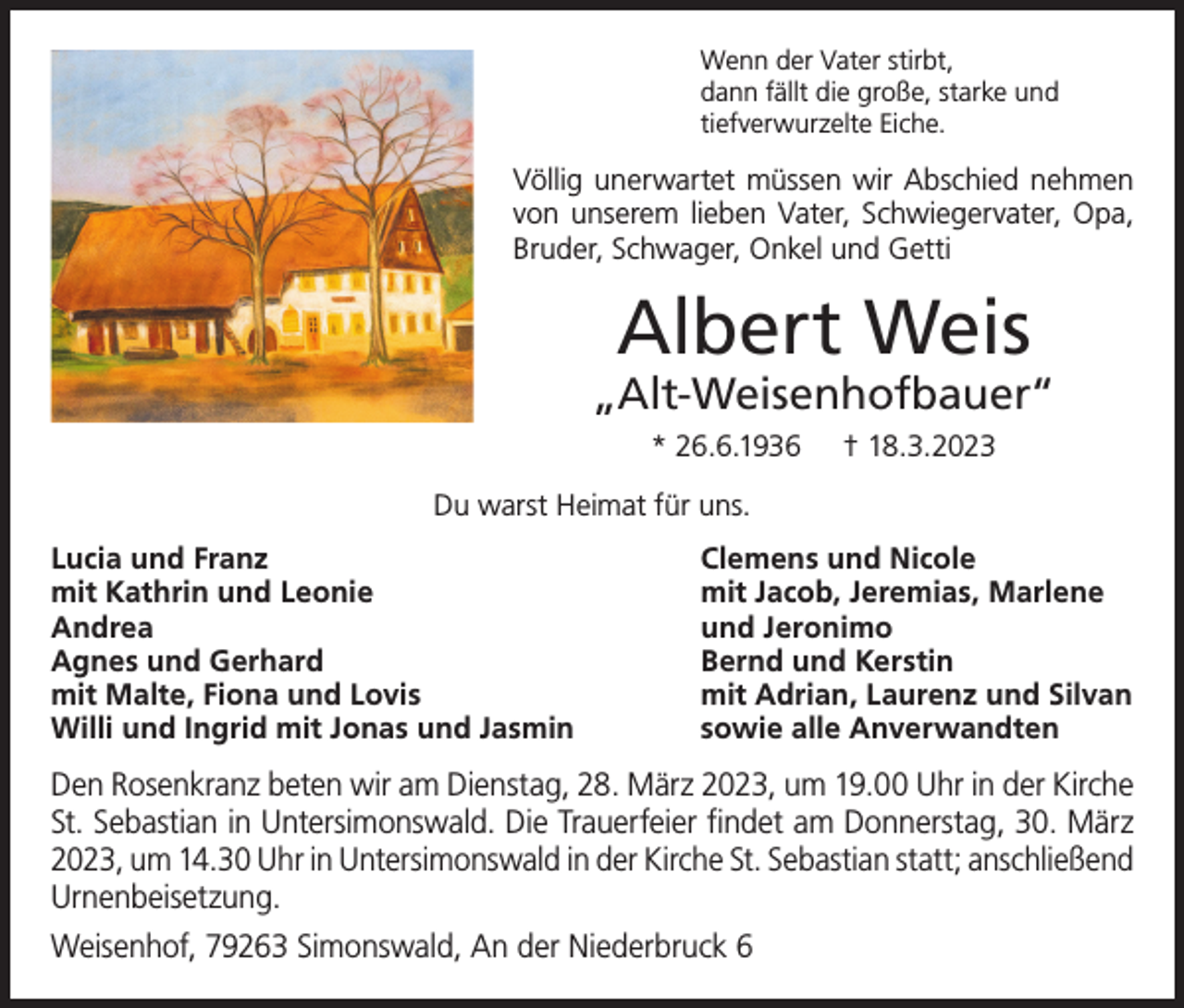 <p>Wenn der Vater stirbt,<br />dann fällt die große, starke und<br />tiefverwurzelte Eiche.</p><p>Völlig unerwartet müssen wir Abschied nehmen<br />von unserem lieben Vater, Schwiegervater, Opa,<br />Bruder, Schwager, Onkel und Getti</p><p>Albert Weis</p><p>„Alt-Weisenhofbauer“<br />* 26.6.1936</p><p>† 18.3.2023</p><p>Du warst Heimat für uns.<br />Lucia und Franz<br />mit Kathrin und Leonie<br />Andrea<br />Agnes und Gerhard<br />mit Malte, Fiona und Lovis<br />Willi und Ingrid mit Jonas und Jasmin</p><p>Clemens und Nicole<br />mit Jacob, Jeremias, Marlene<br />und Jeronimo<br />Bernd und Kerstin<br />mit Adrian, Laurenz und Silvan<br />sowie alle Anverwandten</p><p>Den Rosenkranz beten wir am Dienstag, 28. März 2023, um 19.00 Uhr in der Kirche<br />St. Sebastian in Untersimonswald. Die Trauerfeier findet am Donnerstag, 30. März<br />2023, um 14.30 Uhr in Untersimonswald in der Kirche St. Sebastian statt; anschließend<br />Urnenbeisetzung.<br />Weisenhof, 79263 Simonswald, An der Niederbruck 6</p>