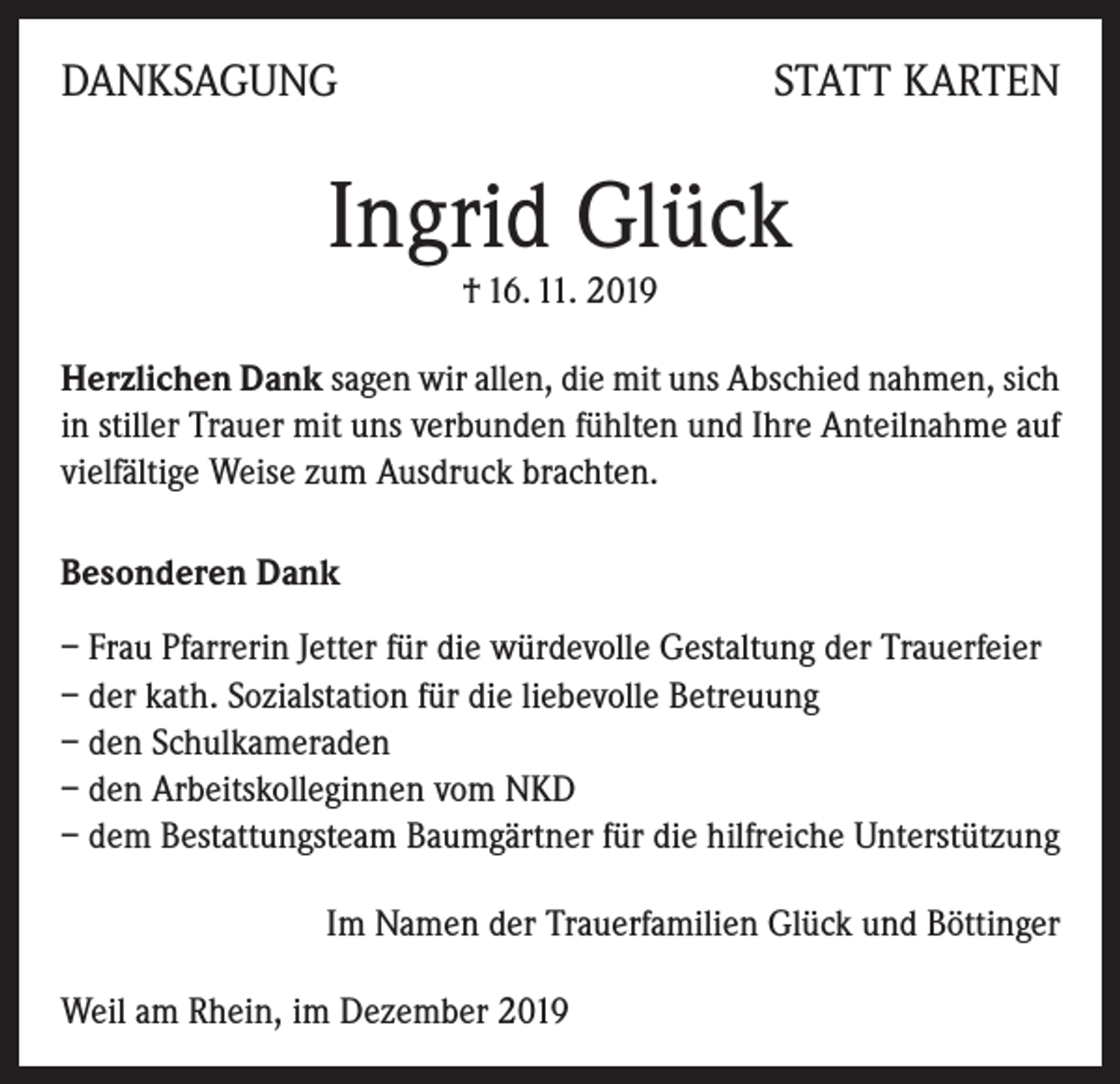 <p>DANKSAGUNG</p><p>STATT KARTEN</p><p>Ingrid Glück<br />† 16. 11. 2019</p><p>Herzlichen Dank sagen wir allen, die mit uns Abschied nahmen, sich<br />in stiller Trauer mit uns verbunden fühlten und Ihre Anteilnahme auf<br />vielfältige Weise zum Ausdruck brachten.<br />Besonderen Dank<br />– Frau Pfarrerin Jetter für die würdevolle Gestaltung der Trauerfeier<br />– der kath. Sozialstation für die liebevolle Betreuung<br />– den Schulkameraden<br />– den Arbeitskolleginnen vom NKD<br />– dem Bestattungsteam Baumgärtner für die hilfreiche Unterstützung<br />Im Namen der Trauerfamilien Glück und Böttinger<br />Weil am Rhein, im Dezember 2019</p>