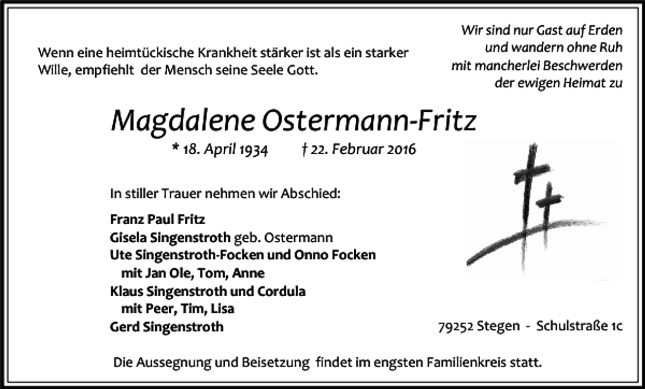 <p>Wenn eine heimtückische Krankheit stärker ist als ein starker<br />Wille, empfiehlt der Mensch seine Seele Gott.</p><p>Wir sind nur Gast auf Erden<br />und wandern ohne Ruh<br />mit mancherlei Beschwerden<br />der ewigen Heimat zu</p><p>Magdalene Ostermann-Fritz<br />* 18. April 1934</p><p>† 22. Februar 2016</p><p>In stiller Trauer nehmen wir Abschied:<br />Franz Paul Fritz<br />Gisela Singenstroth geb. Ostermann<br />Ute Singenstroth-Focken und Onno Focken<br />mit Jan Ole, Tom, Anne<br />Klaus Singenstroth und Cordula<br />mit Peer, Tim, Lisa<br />Gerd Singenstroth</p><p>79252 Stegen - Schulstraße 1c</p><p>Die Aussegnung und Beisetzung findet im engsten Familienkreis statt.</p>