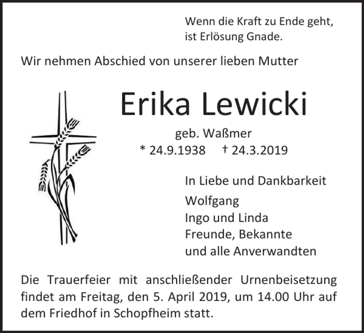 <p>Wenn die Kraft zu Ende geht,<br />ist Erlösung Gnade.</p><p>Wir nehmen Abschied von unserer lieben Mutter</p><p>Erika Lewicki<br />geb. Waßmer<br />* 24.9.1938 † 24.3.2019<br />In Liebe und Dankbarkeit<br />Wolfgang<br />Ingo und Linda<br />Freunde, Bekannte<br />und alle Anverwandten<br />Die Trauerfeier mit anschließender Urnenbeisetzung<br />findet am Freitag, den 5. April 2019, um 14.00 Uhr auf<br />dem Friedhof in Schopfheim statt.</p>