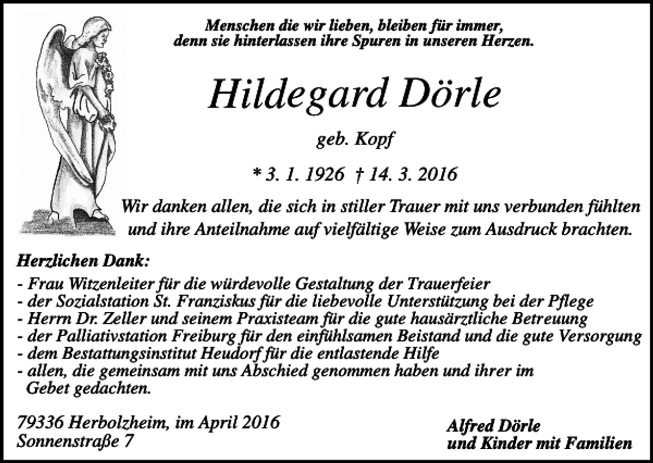 <p>Menschen die wir lieben, bleiben für immer,<br />denn sie hinterlassen ihre Spuren in unseren Herzen.</p><p>Hildegard Dörle<br />geb. Kopf<br />* 3. 1. 1926 † 14. 3. 2016<br />Wir danken allen, die sich in stiller Trauer mit uns verbunden fühlten<br />und ihre Anteilnahme auf vielfältige Weise zum Ausdruck brachten.<br />Herzlichen Dank:<br />- Frau Witzenleiter für die würdevolle Gestaltung der Trauerfeier<br />- der Sozialstation St. Franziskus für die liebevolle Unterstützung bei der Pflege<br />- Herrn Dr. Zeller und seinem Praxisteam für die gute hausärztliche Betreuung<br />- der Palliativstation Freiburg für den einfühlsamen Beistand und die gute Versorgung<br />- dem Bestattungsinstitut Heudorf für die entlastende Hilfe<br />- allen, die gemeinsam mit uns Abschied genommen haben und ihrer im<br />Gebet gedachten.</p><p>79336 Herbolzheim, im April 2016<br />Sonnenstraße 7</p><p>Alfred Dörle<br />und Kinder mit Familien</p>