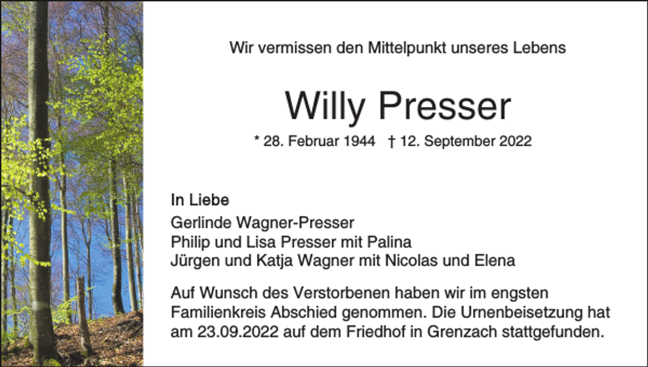 <p>Wir vermissen den Mittelpunkt unseres Lebens</p><p>Willy Presser<br />* 28. Februar 1944 † 12. September 2022</p><p>Gerlinde Wagner-Presser<br />Philip und Lisa Presser mit Palina<br />Jürgen und Katja Wagner mit Nicolas und Elena<br />Auf Wunsch des Verstorbenen haben wir im engsten<br />Familienkreis Abschied genommen. Die Urnenbeisetzung hat<br />am 23.09.2022 auf dem Friedhof in Grenzach stattgefunden.</p>