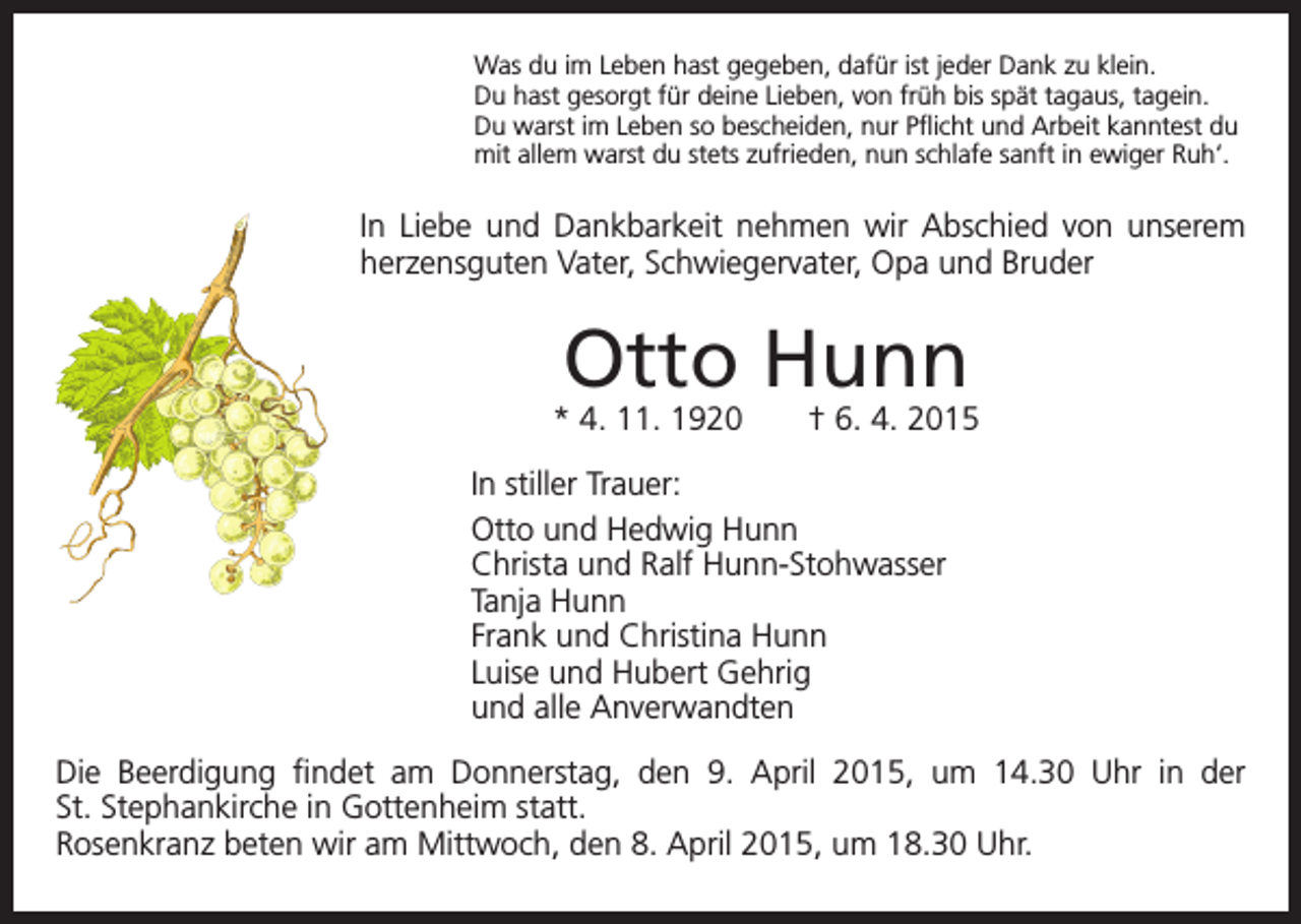 <p>Was du im Leben hast gegeben, dafür ist jeder Dank zu klein.<br />Du hast gesorgt für deine Lieben, von früh bis spät tagaus, tagein.<br />Du warst im Leben so bescheiden, nur Pflicht und Arbeit kanntest du<br />mit allem warst du stets zufrieden, nun schlafe sanft in ewiger Ruh‘.</p><p>In Liebe und Dankbarkeit nehmen wir Abschied von unserem<br />herzensguten Vater, Schwiegervater, Opa und Bruder</p><p>Otto Hunn</p><p>* 4. 11. 1920 † 6. 4. 2015<br />In stiller Trauer:<br />Otto und Hedwig Hunn<br />Christa und Ralf Hunn-Stohwasser<br />Tanja Hunn<br />Frank und Christina Hunn<br />Luise und Hubert Gehrig<br />und alle Anverwandten<br />Die Beerdigung findet am Donnerstag, den 9. April 2015, um 14.30 Uhr in der<br />St. Stephankirche in Gottenheim statt.<br />Rosenkranz beten wir am Mittwoch, den 8. April 2015, um 18.30 Uhr.</p>