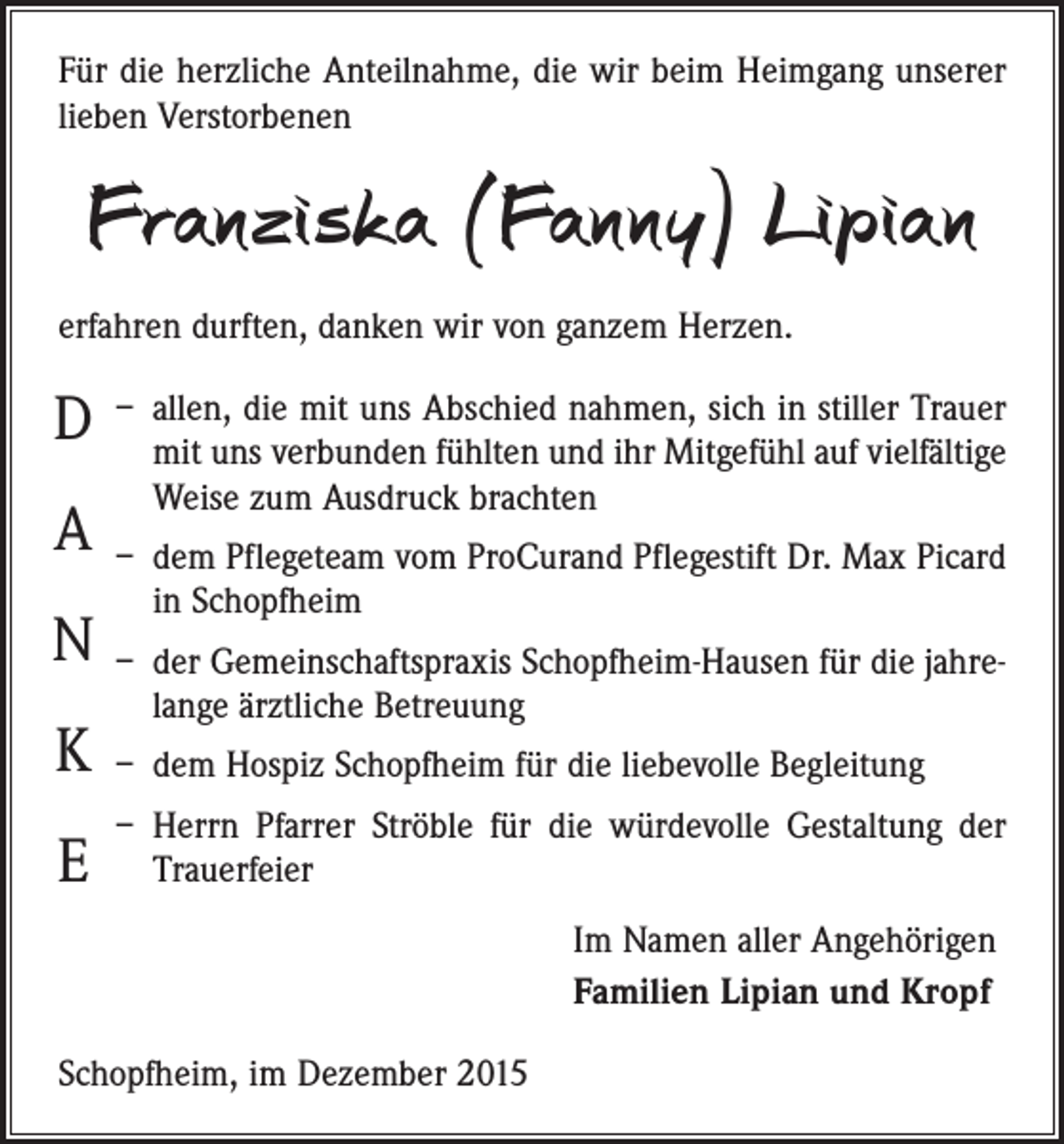 <p>Für die herzliche Anteilnahme, die wir beim Heimgang unserer<br />lieben Verstorbenen</p><p>Franziska (Fanny) Lipian<br />erfahren durften, danken wir von ganzem Herzen.</p><p>D<br />A<br />N<br />K<br />E</p><p>– allen, die mit uns Abschied nahmen, sich in stiller Trauer<br />mit uns verbunden fühlten und ihr Mitgefühl auf viel­fältige<br />Weise zum Ausdruck brachten<br />– dem Pflegeteam vom ProCurand Pflegestift Dr. Max Picard<br />in Schopfheim<br />– der Gemeinschaftspraxis Schopfheim-Hausen für die jahrelange ärztliche Betreuung<br />– dem Hospiz Schopfheim für die liebevolle Begleitung<br />– Herrn Pfarrer Ströble für die würdevolle Gestaltung der<br />Trauerfeier<br />Im Namen aller Angehörigen<br />Familien Lipian und Kropf</p><p>Schopfheim, im Dezember 2015</p>