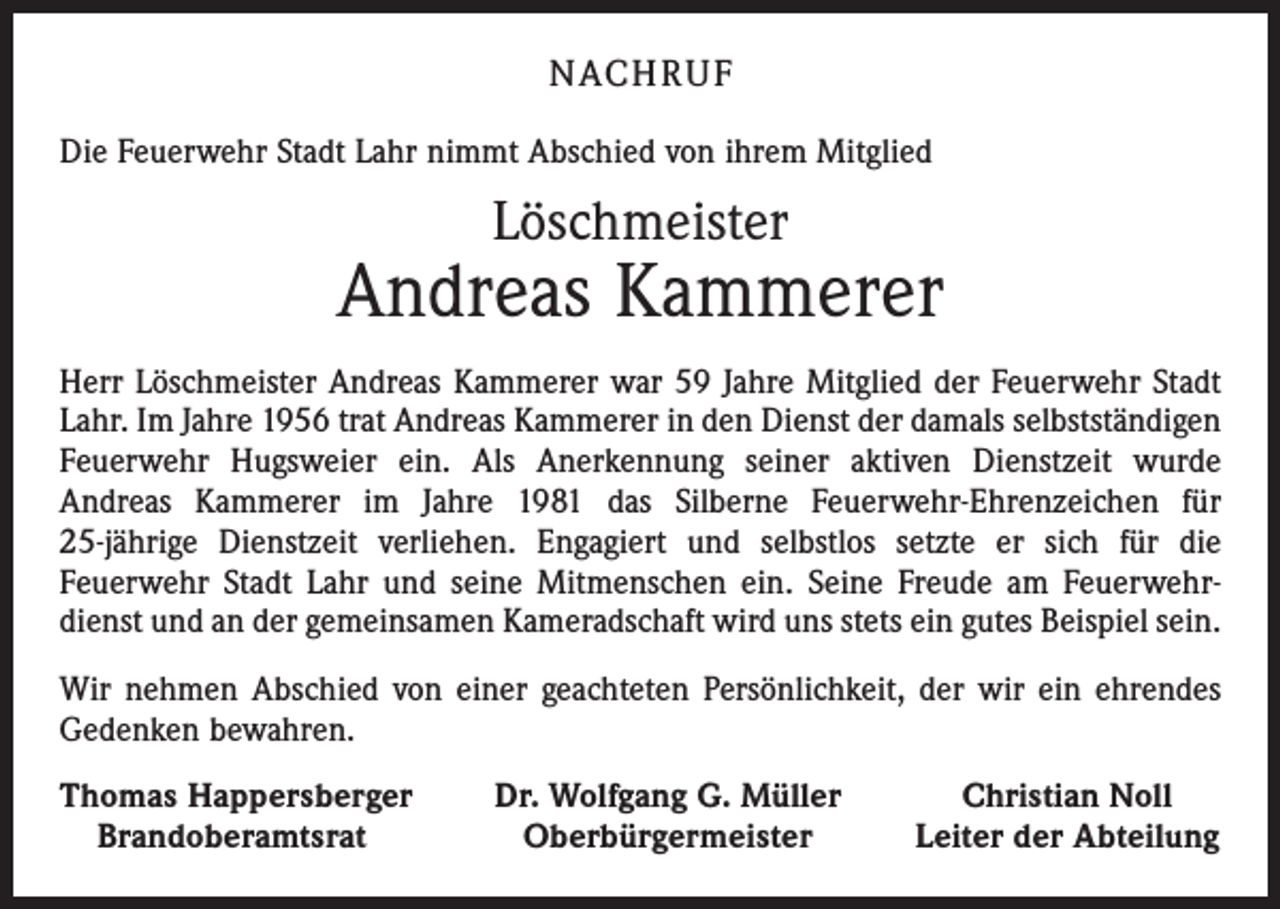<p>NACH R U F<br />Die Feuerwehr Stadt Lahr nimmt Abschied von ihrem Mitglied</p><p>Löschmeister</p><p>Andreas Kammerer<br />Herr Löschmeister Andreas Kammerer war 59 Jahre Mitglied der Feuerwehr Stadt<br />Lahr. Im Jahre 1956 trat Andreas Kammerer in den Dienst der damals selbstständigen<br />Feuerwehr Hugsweier ein. Als Anerkennung seiner aktiven Dienstzeit wurde<br />Andreas Kammerer im Jahre 1981 das Silberne Feuerwehr-Ehrenzeichen für<br />25-jährige Dienstzeit verliehen. Engagiert und selbstlos setzte er sich für die<br />Feuerwehr Stadt Lahr und seine Mitmenschen ein. Seine Freude am Feuerwehrdienst und an der gemeinsamen Kameradschaft wird uns stets ein gutes Beispiel sein.<br />Wir nehmen Abschied von einer geachteten Persönlichkeit, der wir ein ehrendes<br />Gedenken bewahren.<br />homas Happersberger<br />T<br />Brandoberamtsrat</p><p>Dr. Wolfgang G. Müller<br />Oberbürgermeister</p><p>Christian Noll<br />Leiter der Abteilung</p>