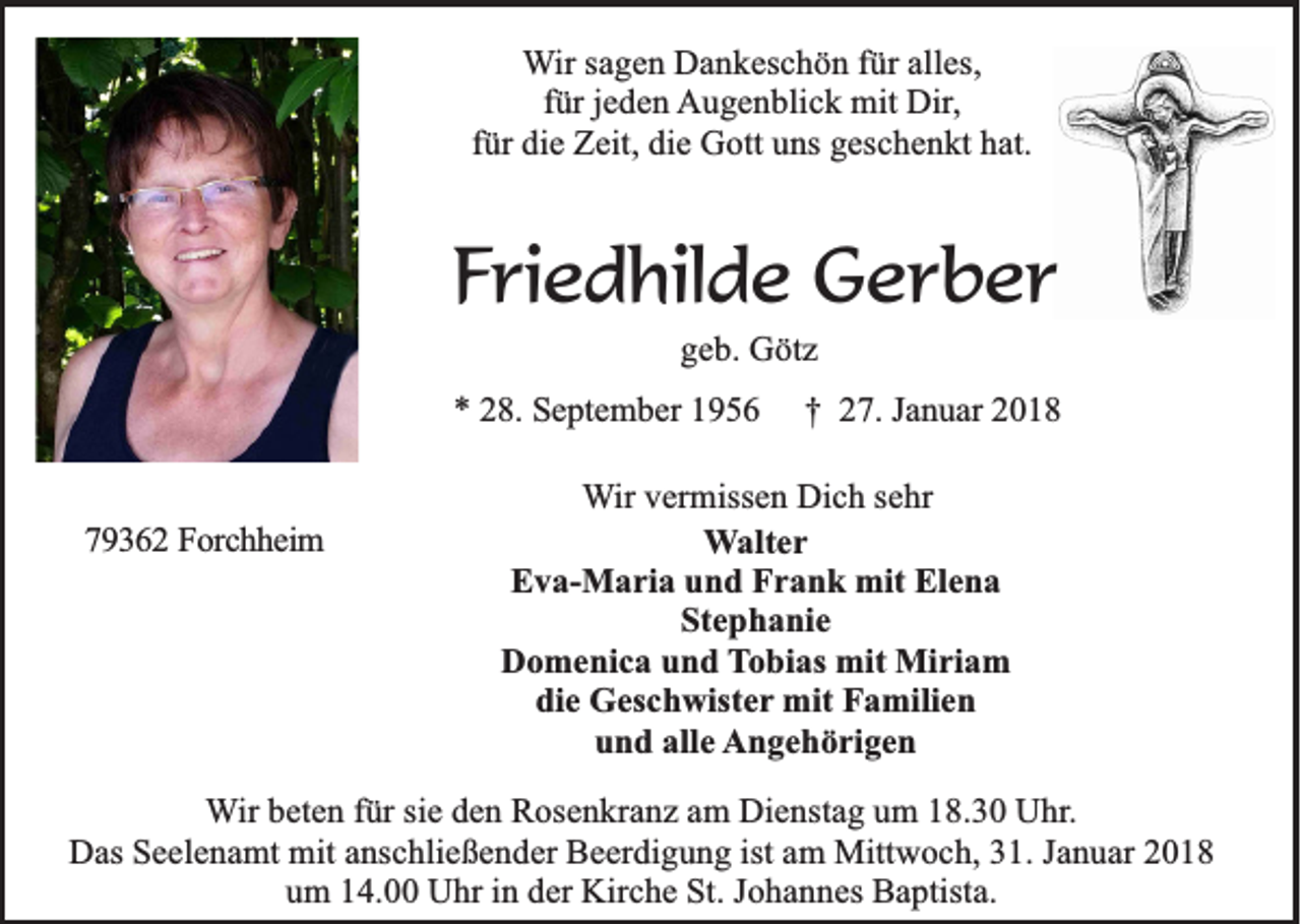 <p>WWir<br />ir sagen<br />sa g e n Dankeschön<br />D a n k e sc h ö n ffür<br />ü r alles,<br />alle s,<br />fü r je<br />d e n Augenblick<br />A u g e n b lic k mit<br />m it Dir,<br />Dir,<br />für<br />jeden<br />fü<br />die Zeit,<br />Z e it, die<br />die Gott<br />G o tt uns<br />un s geschenkt<br />ge sc h e n k t hat.<br />ha t.<br />fürr die</p><p>FFriedhilde<br />ri e d hil d e Gerber<br />G er b er<br />ggeb.<br />e b . Götz<br />Gö tz</p><p>** 228.<br />8. September<br />S e pt e m b er 11<br />779362<br />9 3 6 2 Forchheim<br />F o rc h h e im</p><p>†<br />† 227.<br />7. JJanuar<br />a n u ar 22</p><p>WWir<br />ir vermissen<br />ve rm isse n Dich<br />D ic h ssehr<br />eh r<br />WWalter<br />a lte r<br />Eva-Maria<br />E v a -M a r ia und<br />u n d Frank<br />F r a n k mit<br />m it Elena<br />Ele n a<br />SStephanie<br />te p h a n ie<br />Domenica<br />D o m e n ic a und<br />u n d Tobias<br />T o b ia s mit<br />mit Miriam<br />Mir ia m<br />d ie Geschwister<br />G e sc h w iste r mit<br />mit Familien<br />Fa m ilie n<br />die<br />uund<br />n d aalle<br />lle Angehörigen<br />A n g e h ö r ig e n</p><p>WWir<br />ir beten<br />be te n ffür<br />ü r sie<br />sie den<br />d e n Rosenkranz<br />R o se n k ra n z aam<br />m DDienstag<br />ie n sta g uum<br />m 118.30<br />8 .3 0 Uhr.<br />U h r.<br />D a s Seelenamt<br />Se e le n a m t mit<br />mit anschließender<br />an sc h lie ß e n d e r Beerdigung<br />Be e rd ig u n g iist<br />st am<br />am Mittwoch,<br />M ittw o c h , 31.<br />31 . Januar<br />Ja n u a r 2018<br />20 1 8<br />Das<br />u m 114.00<br />4 . Uhr<br />U h r in<br />e r Kirche<br />Kirc h e St.<br />S t. Johannes<br />Jo h a n n e s Baptista.<br />Ba p tista .<br />um<br />in dder</p>