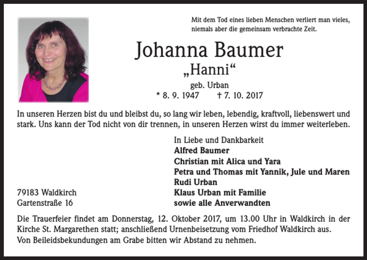 <p>Mit dem Tod eines lieben Menschen verliert man vieles,<br />niemals aber die gemeinsam verbrachte Zeit.</p><p>Johanna Baumer<br />„Hanni“</p><p>geb. Urban<br />* 8. 9. 1947 † 7. 10. 2017<br />In unseren Herzen bist du und bleibst du, so lang wir leben, lebendig, kraftvoll, liebenswert und<br />stark. Uns kann der Tod nicht von dir trennen, in unseren Herzen wirst du immer weiterleben.</p><p>79183 Waldkirch<br />Gartenstraße 16</p><p>In Liebe und Dankbarkeit<br />Alfred Baumer<br />Christian mit Alica und Yara<br />Petra und Thomas mit Yannik, Jule und Maren<br />Rudi Urban<br />Klaus Urban mit Familie<br />sowie alle Anverwandten</p><p>Die Trauerfeier findet am Donnerstag, 12. Oktober 2017, um 13.00 Uhr in Waldkirch in der<br />Kirche St. Margarethen statt; anschließend Urnenbeisetzung vom Friedhof Waldkirch aus.<br />Von Beileidsbekundungen am Grabe bitten wir Abstand zu nehmen.</p>