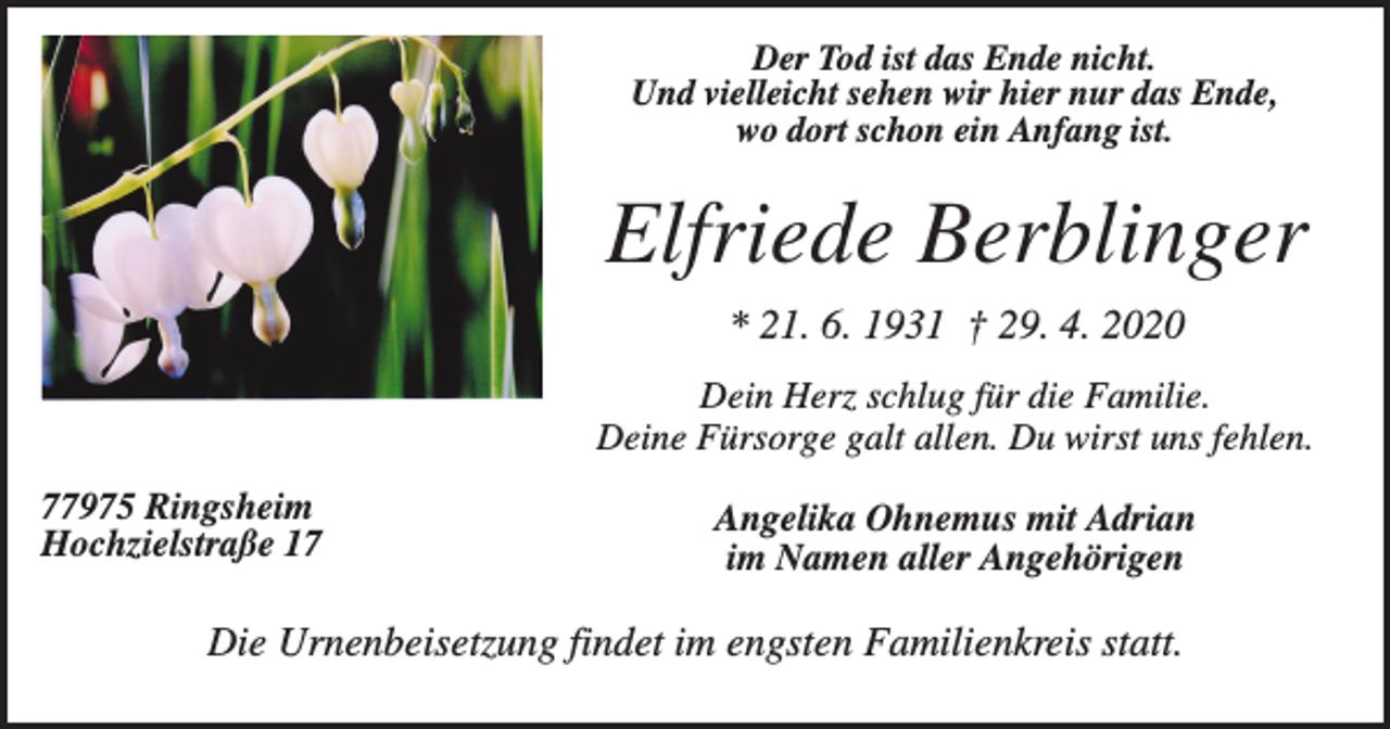 <p>Der Tod ist das Ende nicht.<br />Und vielleicht sehen wir hier nur das Ende,<br />wo dort schon ein Anfang ist.</p><p>Elfriede Berblinger<br />* 21. 6. 1931 † 29. 4. 2020<br />Dein Herz schlug für die Familie.<br />Deine Fürsorge galt allen. Du wirst uns fehlen.<br />77975 Ringsheim<br />Hochzielstraße 17</p><p>Angelika Ohnemus mit Adrian<br />im Namen aller Angehörigen</p><p>Die Urnenbeisetzung findet im engsten Familienkreis statt.</p>