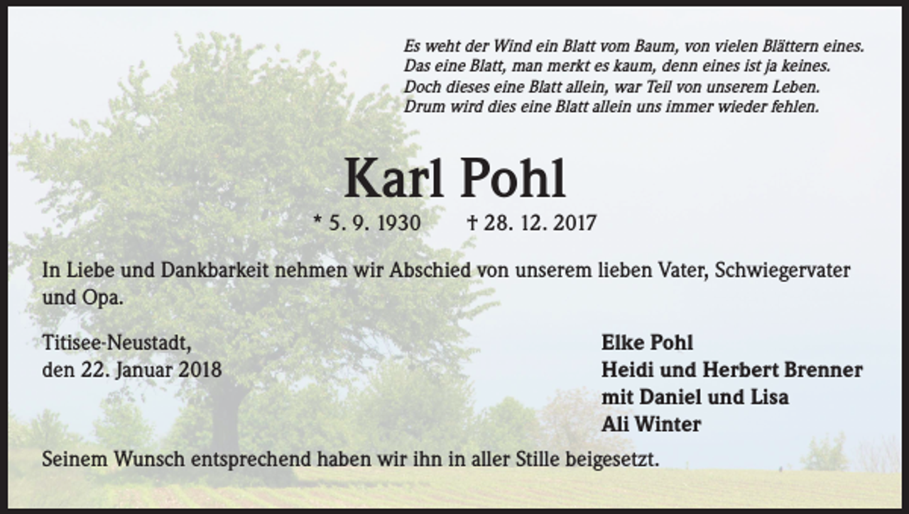 <p>Es weht der Wind ein Blatt vom Baum, von vielen Blättern eines.<br />Das eine Blatt, man merkt es kaum, denn eines ist ja keines.<br />Doch dieses eine Blatt allein, war Teil von unserem Leben.<br />Drum wird dies eine Blatt allein uns immer wieder fehlen.</p><p>Karl Pohl</p><p>* 5. 9. 1930 † 28. 12. 2017<br />In Liebe und Dankbarkeit nehmen wir Abschied von unserem lieben Vater, Schwiegervater<br />und Opa.<br />Elke Pohl<br />Heidi und Herbert Brenner<br />mit Daniel und Lisa<br />Ali Winter<br />Seinem Wunsch entsprechend haben wir ihn in aller Stille beigesetzt.<br />Titisee-Neustadt,<br />den 22. Januar 2018</p>