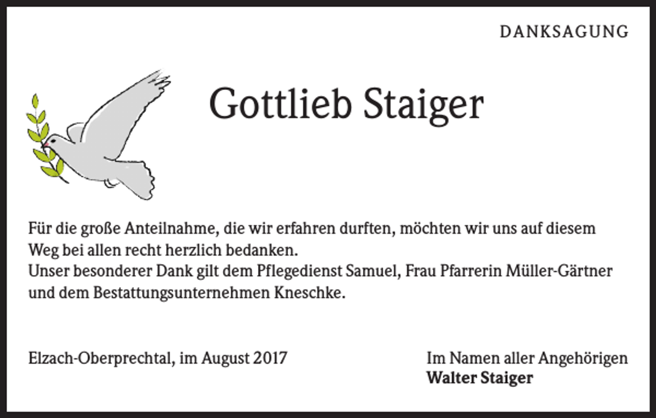 <p>DANKS AGUNG</p><p>Gottlieb Staiger<br />Für die große Anteilnahme, die wir erfahren durften, möchten wir uns auf diesem<br />Weg bei allen recht herzlich bedanken.<br />Unser besonderer Dank gilt dem Pflegedienst Samuel, Frau Pfarrerin Müller-Gärtner<br />und dem Bestattungsunternehmen Kneschke.</p><p>Elzach-Oberprechtal, im August 2017</p><p>Im Namen aller Angehörigen<br />Walter Staiger</p>