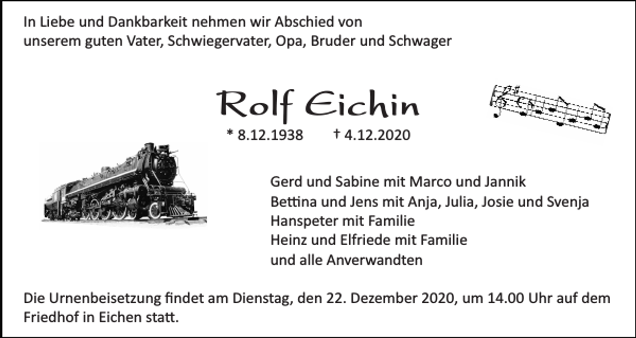 <p>In Liebe und Dankbarkeit nehmen wir Abschied von<br />unserem guten Vater, Schwiegervater, Opa, Bruder und Schwager</p><p>Rolf Eichin<br />* 8.12.1938</p><p>† 4.12.2020</p><p>Gerd und Sabine mit Marco und Jannik<br />Bettina und Jens mit Anja, Julia, Josie und Svenja<br />Hanspeter mit Familie<br />Heinz und Elfriede mit Familie<br />und alle Anverwandten<br />Die Urnenbeisetzung ﬁndet am Dienstag, den 22. Dezember 2020, um 14.00 Uhr auf dem<br />Friedhof in Eichen statt.</p>