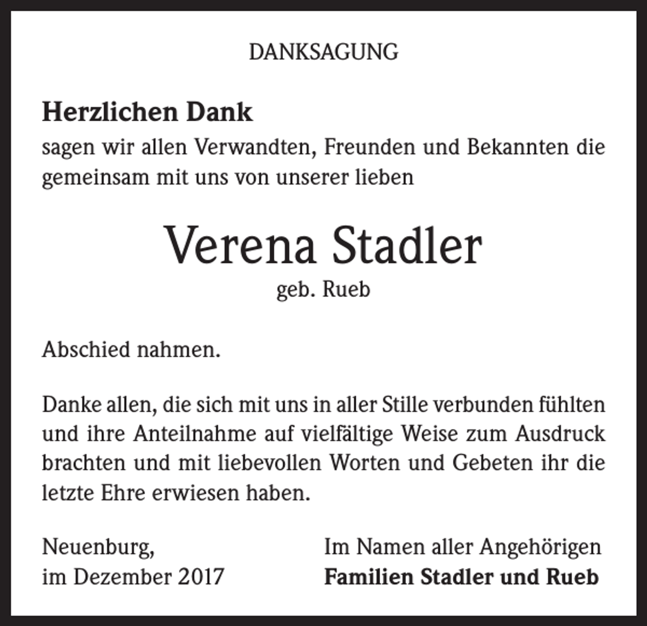 <p>DANKSAGUNG</p><p>Herzlichen Dank<br />sagen wir allen Verwandten, Freunden und Bekannten die<br />gemeinsam mit uns von unserer lieben</p><p>Verena Stadler<br />geb. Rueb</p><p>Abschied nahmen.<br />Danke allen, die sich mit uns in aller Stille verbunden fühlten<br />und ihre Anteilnahme auf vielfältige Weise zum Ausdruck<br />brachten und mit liebevollen Worten und Gebeten ihr die<br />letzte Ehre erwiesen haben.<br />Neuenburg,<br />im Dezember 2017</p><p>Im Namen aller Angehörigen<br />Familien Stadler und Rueb</p>