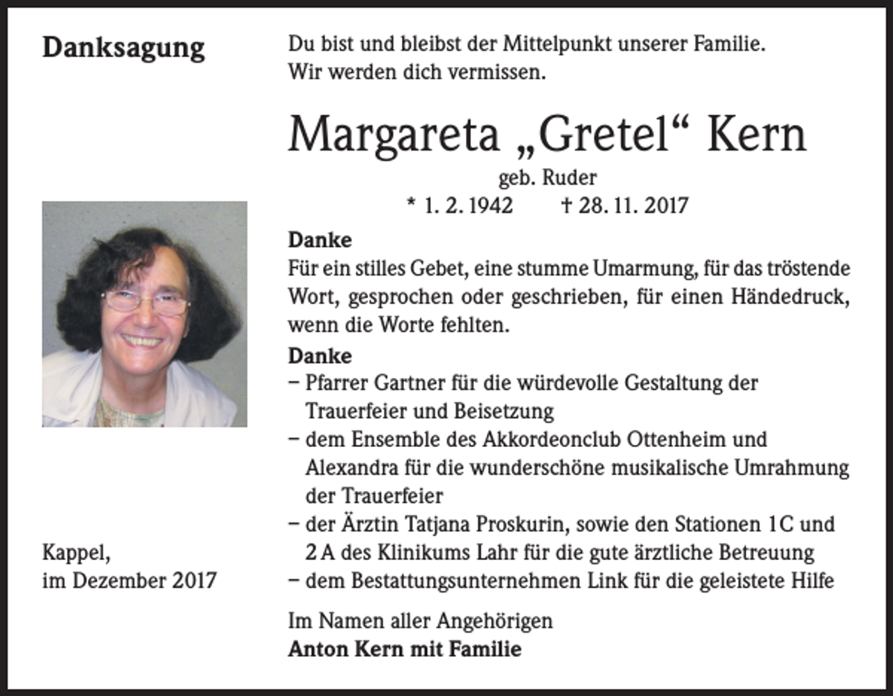 <p>Danksagung</p><p>Du bist und bleibst der Mittelpunkt unserer Familie.<br />Wir werden dich vermissen.</p><p>Margareta „Gretel“ Kern<br />geb. Ruder<br />* 1. 2. 1942 † 28. 11. 2017</p><p>Kappel,<br />Dezember 2017<br />im</p><p>Danke<br />Für ein stilles Gebet, eine stumme Umarmung, für das tröstende<br />Wort, gesprochen oder geschrieben, für einen Händedruck,<br />wenn die Worte fehlten.<br />Danke<br />– Pfarrer Gartner für die würdevolle Gestaltung der<br />Trauerfeier und Beisetzung<br />– dem Ensemble des Akkordeonclub Ottenheim und<br />Alexandra für die wunderschöne musikalische Umrahmung<br />der Trauerfeier<br />– der Ärztin Tatjana Proskurin, sowie den Stationen 1C und<br />2 A des Klinikums Lahr für die gute ärztliche Betreuung<br />– dem Bestattungsunternehmen Link für die geleistete Hilfe</p><p>Im Namen aller Angehörigen<br />Anton Kern mit Familie</p>