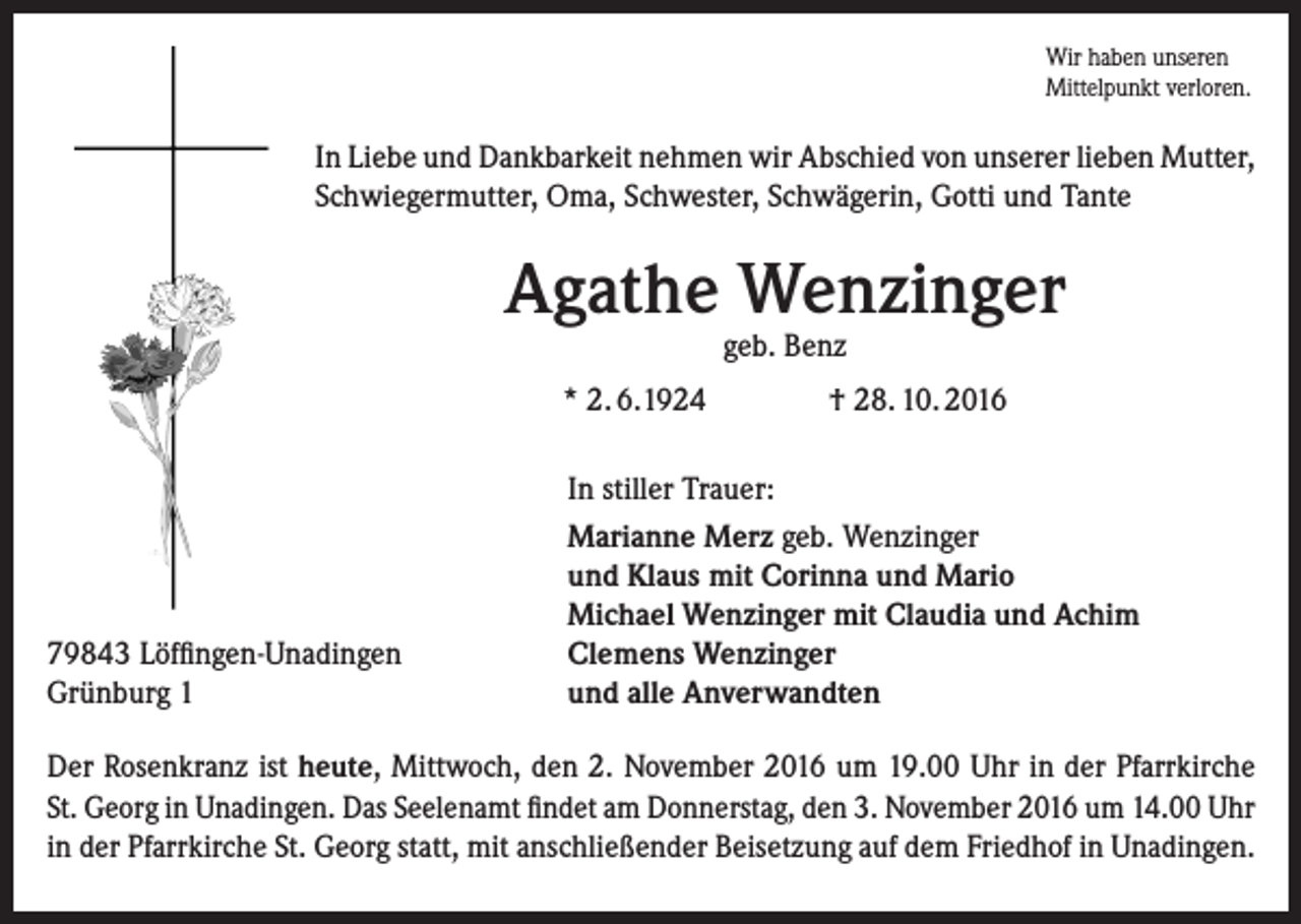 <p>Wir haben unseren<br />Mittelpunkt verloren.</p><p>In Liebe und Dankbarkeit nehmen wir Abschied von unserer lieben Mutter,<br />Schwiegermutter, Oma, Schwester, Schwägerin, Gotti und Tante</p><p>Agathe Wenzinger<br />geb. Benz</p><p>* 2. 6.1924</p><p>79843 Löffingen-Unadingen<br />Grünburg 1</p><p>† 28. 10. 2016</p><p>In stiller Trauer:<br />Marianne Merz geb. Wenzinger<br />und Klaus mit Corinna und Mario<br />Michael Wenzinger mit Claudia und Achim<br />Clemens Wenzinger<br />und alle Anverwandten</p><p>Der Rosenkranz ist heute, Mittwoch, den 2. November 2016 um 19.00 Uhr in der Pfarrkirche<br />St. Georg in Unadingen. Das Seelenamt findet am Donnerstag, den 3. November 2016 um 14.00 Uhr<br />in der Pfarrkirche St. Georg statt, mit anschließender Beisetzung auf dem Friedhof in Unadingen.</p>