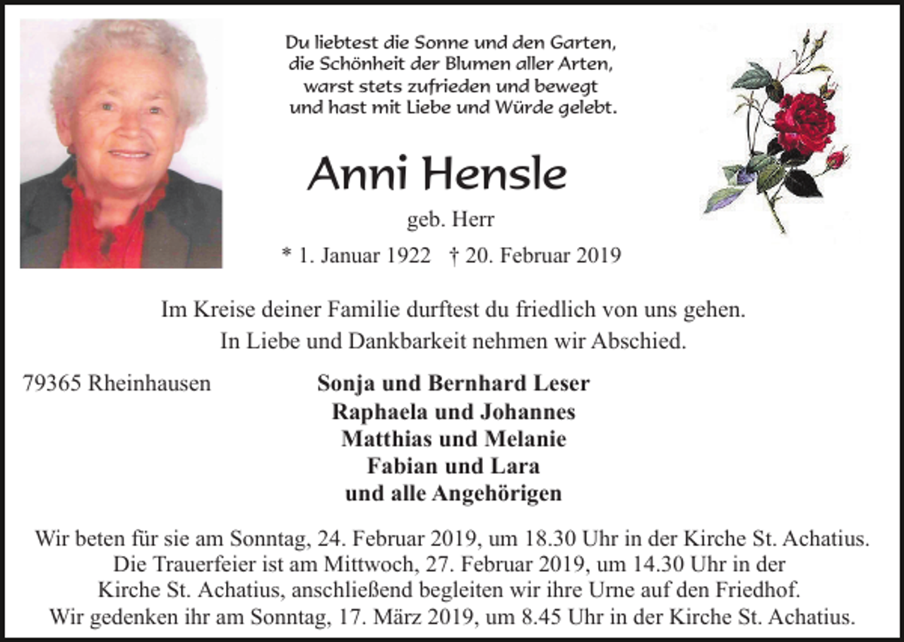<p>Du liebtest die Sonne und den Garten,<br />die Schönheit der Blumen aller Arten,<br />warst stets zufrieden und bewegt<br />und hast mit Liebe und Würde gelebt.</p><p>Anni Hensle<br />geb. Herr<br />* 1. Januar 1922 † 20. Februar 2019</p><p>Im Kreise deiner Familie durftest du friedlich von uns gehen.<br />In Liebe und Dankbarkeit nehmen wir Abschied.<br />79365 Rheinhausen</p><p>Sonja und Bernhard Leser<br />Raphaela und Johannes<br />Matthias und Melanie<br />Fabian und Lara<br />und alle Angehörigen</p><p>Wir beten für sie am Sonntag, 24. Februar 2019, um 18.30 Uhr in der Kirche St. Achatius.<br />Die Trauerfeier ist am Mittwoch, 27. Februar 2019, um 14.30 Uhr in der<br />Kirche St. Achatius, anschließend begleiten wir ihre Urne auf den Friedhof.<br />Wir gedenken ihr am Sonntag, 17. März 2019, um 8.45 Uhr in der Kirche St. Achatius.</p>