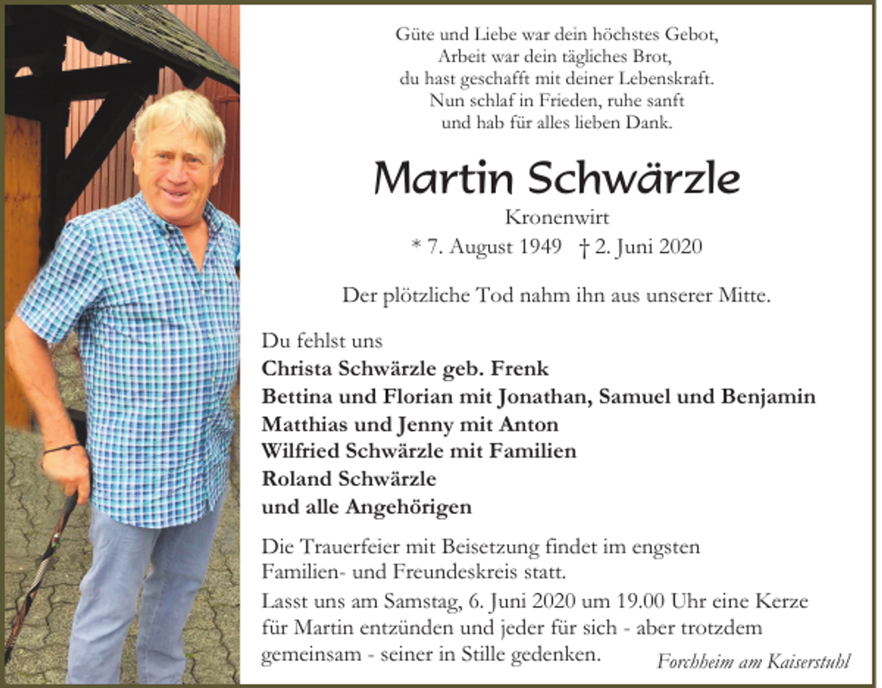 <p>Güte und Liebe war dein höchstes Gebot,<br />Arbeit war dein tägliches Brot,<br />du hast geschafft mit deiner Lebenskraft.<br />Nun schlaf in Frieden, ruhe sanft<br />und hab für alles lieben Dank.</p><p>Martin Schwärzle<br />Kronenwirt<br />* 7. August 1949 † 2. Juni 2020</p><p>Der plötzliche Tod nahm ihn aus unserer Mitte.<br />Du fehlst uns<br />Christa Schwärzle geb. Frenk<br />Bettina und Florian mit Jonathan, Samuel und Benjamin<br />Matthias und Jenny mit Anton<br />Wilfried Schwärzle mit Familien<br />Roland Schwärzle<br />und alle Angehörigen<br />Die Trauerfeier mit Beisetzung findet im engsten<br />Familien- und Freundeskreis statt.<br />Lasst uns am Samstag, 6. Juni 2020 um 19.00 Uhr eine Kerze<br />für Martin entzünden und jeder für sich - aber trotzdem<br />gemeinsam - seiner in Stille gedenken.<br />Forchheim am Kaiserstuhl</p>