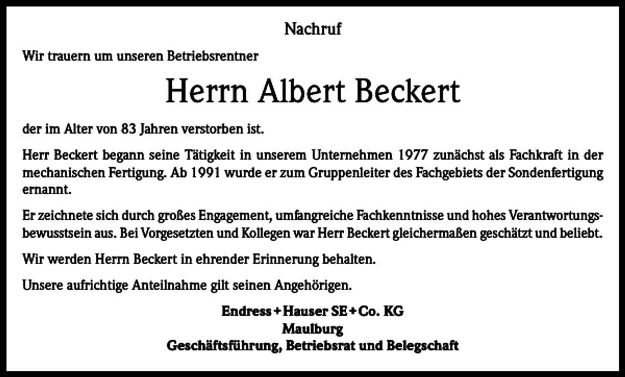 <p>Nachruf<br />Wir trauern um unseren Betriebsrentner</p><p>Herrn Albert Beckert<br />der im Alter von 83 Jahren verstorben ist.<br />Herr Beckert begann seine Tätigkeit in unserem Unternehmen 1977 zunächst als Fachkraft in der<br />mechanischen Fertigung. Ab 1991 wurde er zum Gruppenleiter des Fachgebiets der Sondenfertigung<br />ernannt.<br />Er zeichnete sich durch großes Engagement, umfangreiche Fachkenntnisse und hohes Verantwortungsbewusstsein aus. Bei Vorgesetzten und Kollegen war Herr Beckert gleichermaßen geschätzt und beliebt.<br />Wir werden Herrn Beckert in ehrender Erinnerung behalten.<br />Unsere aufrichtige Anteilnahme gilt seinen Angehörigen.<br />Endress + Hauser SE + Co. KG<br />Maulburg<br />Geschäftsführung, Betriebsrat und Belegschaft</p>