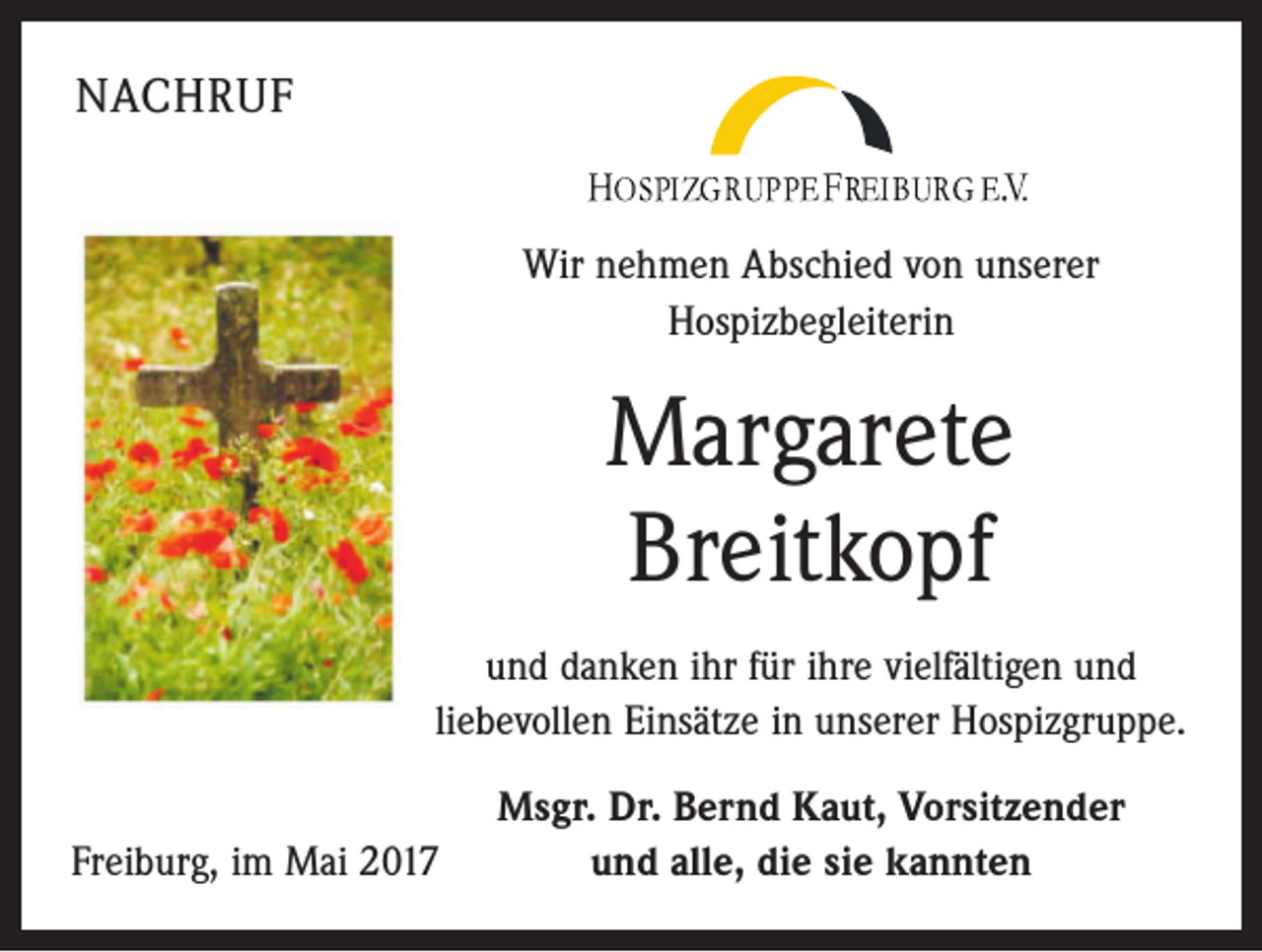 <p>NACHRUF<br />Wir nehmen Abschied von unserer<br />Hospizbegleiterin</p><p>Margarete<br />Breitkopf<br />und danken ihr für ihre vielfältigen und<br />liebevollen Einsätze in unserer Hospizgruppe.<br />Freiburg, im Mai 2017</p><p>Msgr. Dr. Bernd Kaut, Vorsitzender<br />und alle, die sie kannten</p>