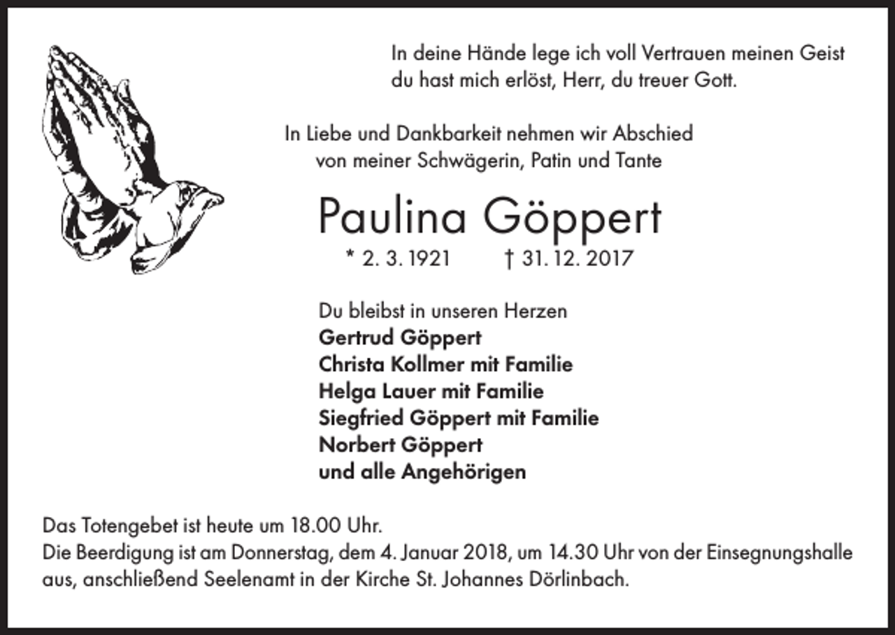 <p>In deine Hände lege ich voll Vertrauen meinen Geist<br />du hast mich erlöst, Herr, du treuer Gott.<br />In Liebe und Dankbarkeit nehmen wir Abschied<br />von meiner Schwägerin, Patin und Tante</p><p>Paulina Göppert<br />* 2. 3. 1921</p><p>† 31. 12. 2017</p><p>Du bleibst in unseren Herzen<br />Gertrud Göppert<br />Christa Kollmer mit Familie<br />Helga Lauer mit Familie<br />Siegfried Göppert mit Familie<br />Norbert Göppert<br />und alle Angehörigen<br />Das Totengebet ist heute um 18.00 Uhr.<br />Die Beerdigung ist am Donnerstag, dem 4. Januar 2018, um 14.30 Uhr von der Einsegnungshalle<br />aus, anschließend Seelenamt in der Kirche St. Johannes Dörlinbach.</p>