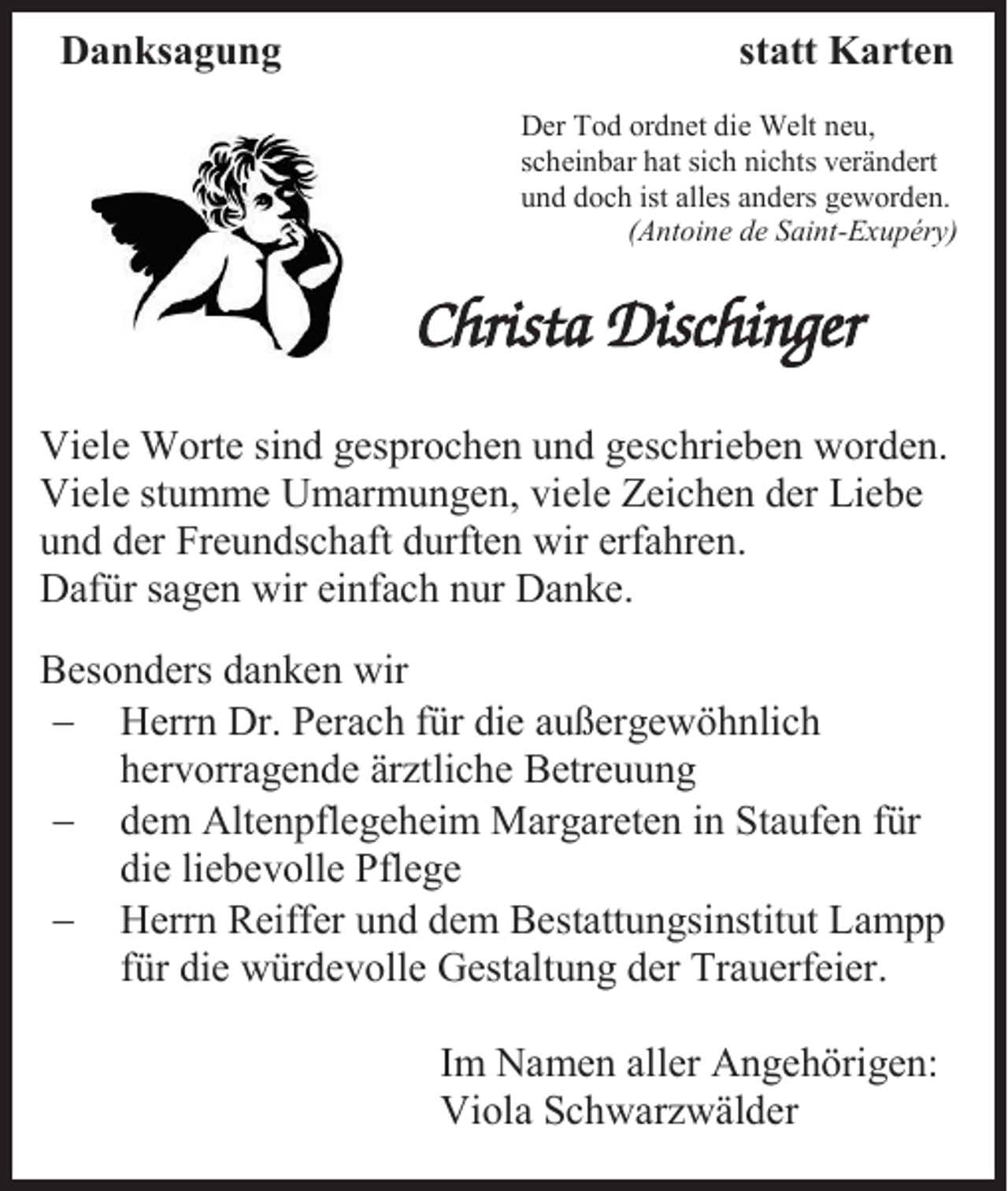 <p>Danksagung</p><p>statt Karten<br />Der Tod ordnet die Welt neu,<br />scheinbar hat sich nichts verändert<br />und doch ist alles anders geworden.<br />(Antoine de Saint-Exupéry)</p><p>Viele Worte sind gesprochen und geschrieben worden.<br />Viele stumme Umarmungen, viele Zeichen der Liebe<br />und der Freundschaft durften wir erfahren.<br />Dafür sagen wir einfach nur Danke.<br />Besonders danken wir<br />− Herrn Dr. Perach für die außergewöhnlich<br />hervorragende ärztliche Betreuung<br />− dem Altenpflegeheim Margareten in Staufen für<br />die liebevolle Pflege<br />− Herrn Reiffer und dem Bestattungsinstitut Lampp<br />für die würdevolle Gestaltung der Trauerfeier.<br />Im Namen aller Angehörigen:<br />Viola Schwarzwälder</p>