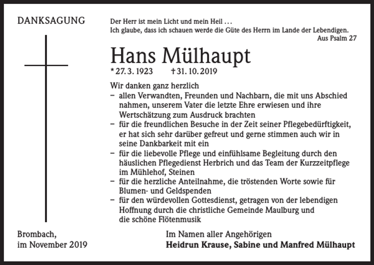 <p>DANKSAGUNG</p><p>Der Herr ist mein Licht und mein Heil . . .</p><p>Ich glaube, dass ich schauen werde die Güte des Herrn im Lande der Lebendigen.</p><p>Aus Psalm 27</p><p>Hans Mülhaupt<br />* 27. 3. 1923 † 31. 10. 2019</p><p>Wir danken ganz herzlich<br />– allen Verwandten, Freunden und Nachbarn, die mit uns Abschied<br />nahmen, unserem Vater die letzte Ehre erwiesen und ihre<br />Wertschätzung zum Ausdruck brachten<br />– für die freundlichen Besuche in der Zeit seiner Pflegebedürftigkeit,<br />er hat sich sehr darüber gefreut und gerne stimmen auch wir in<br />seine Dankbarkeit mit ein<br />– für die liebevolle Pflege und einfühlsame Begleitung durch den<br />häuslichen Pflegedienst Herbrich und das Team der Kurzzeitpflege<br />im Mühlehof, Steinen<br />– für die herzliche Anteilnahme, die tröstenden Worte sowie für<br />Blumen- und Geldspenden<br />– für den würdevollen Gottesdienst, getragen von der lebendigen<br />Hoffnung durch die christliche Gemeinde Maulburg und<br />die schöne Flötenmusik</p><p>Brombach,<br />im November 2019</p><p>Im Namen aller Angehörigen<br />Heidrun Krause, Sabine und Manfred Mülhaupt</p>