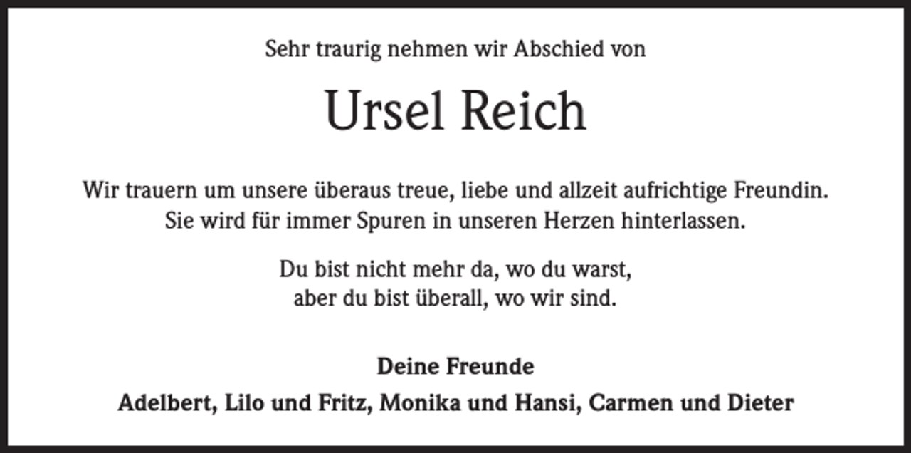 <p>Sehr traurig nehmen wir Abschied von</p><p>Ursel Reich<br />Wir trauern um unsere überaus treue, liebe und allzeit aufrichtige Freundin.<br />Sie wird für immer Spuren in unseren Herzen hinterlassen.<br />Du bist nicht mehr da, wo du warst,<br />aber du bist überall, wo wir sind.<br />Deine Freunde<br />Adelbert, Lilo und Fritz, Monika und Hansi, Carmen und Dieter</p>