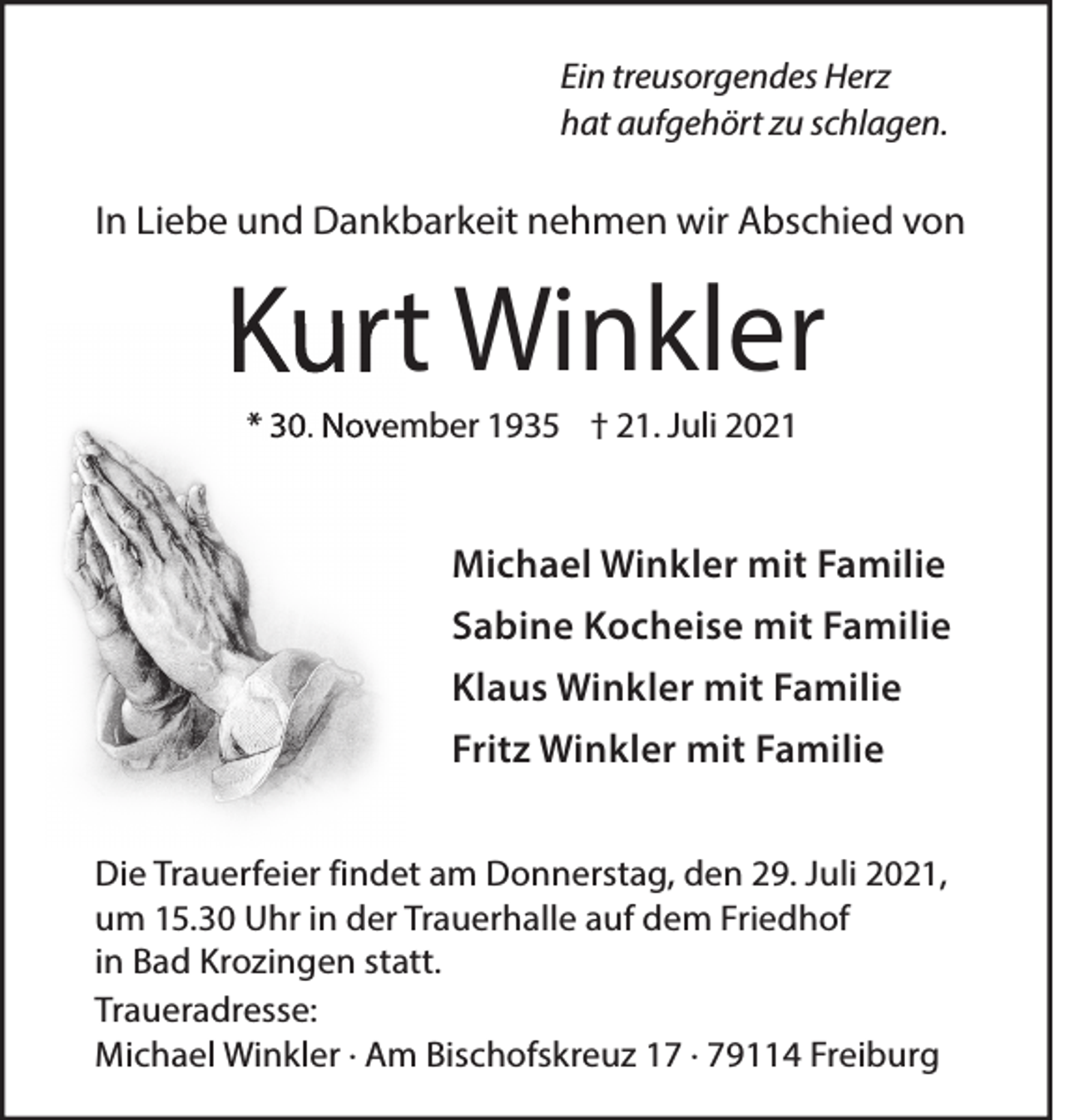 <p>Ein treusorgendes Herz<br />hat aufgehört zu schlagen.</p><p>In Liebe und Dankbarkeit nehmen wir Abschied von</p><p>Kurt Winkler<br />* 30. November 1935 † 21. Juli 2021</p><p>Michael Winkler mit Familie<br />Sabine Kocheise mit Familie<br />Klaus Winkler mit Familie<br />Fritz Winkler mit Familie<br />Die Trauerfeier findet am Donnerstag, den 29. Juli 2021,<br />um 15.30 Uhr in der Trauerhalle auf dem Friedhof<br />in Bad Krozingen statt.<br />Traueradresse:<br />Michael Winkler · Am Bischofskreuz 17 · 79114 Freiburg</p>