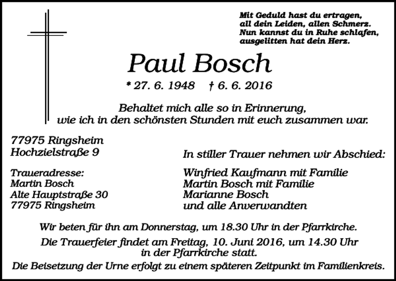 <p>Mit Geduld hast du ertragen,<br />all dein Leiden, allen Schmerz.<br />Nun kannst du in Ruhe schlafen,<br />ausgelitten hat dein Herz.</p><p>Paul Bosch<br />* 27. 6. 1948</p><p>† 6. 6. 2016</p><p>Behaltet mich alle so in Erinnerung,<br />wie ich in den schönsten Stunden mit euch zusammen war.<br />77975 Ringsheim<br />Hochzielstraße 9</p><p>In stiller Trauer nehmen wir Abschied:</p><p>Traueradresse:<br />Martin Bosch<br />Alte Hauptstraße 30<br />77975 Ringsheim</p><p>Winfried Kaufmann mit Familie<br />Martin Bosch mit Familie<br />Marianne Bosch<br />und alle Anverwandten</p><p>Wir beten für ihn am Donnerstag, um 18.30 Uhr in der Pfarrkirche.</p><p>Die Trauerfeier findet am Freitag, 10. Juni 2016, um 14.30 Uhr<br />in der Pfarrkirche statt.<br />Die Beisetzung der Urne erfolgt zu einem späteren Zeitpunkt im Familienkreis.</p>