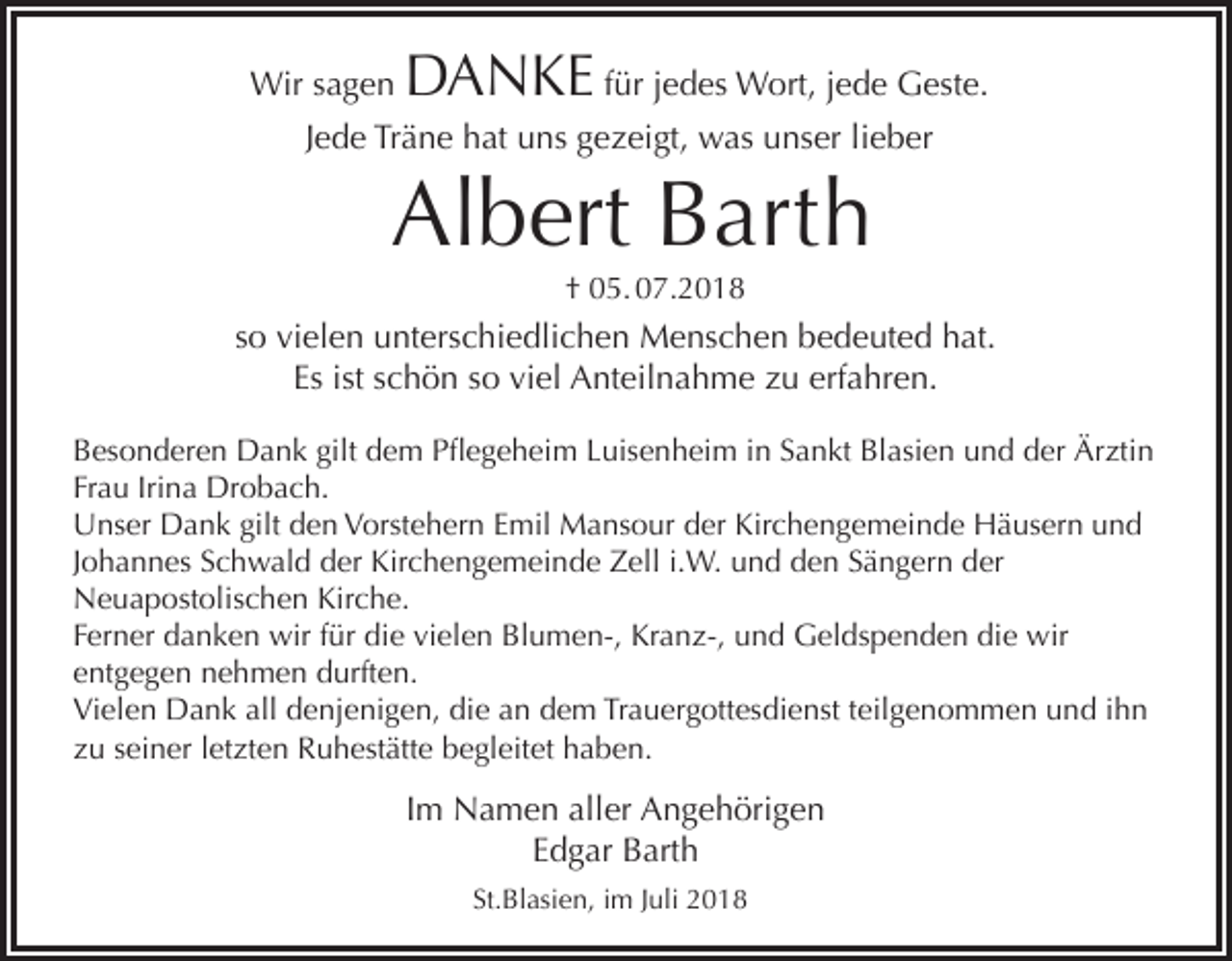 <p>Wir sagen</p><p>DANKE für jedes Wort, jede Geste.</p><p>Jede Träne hat uns gezeigt, was unser lieber</p><p>Albert Barth<br />† 05. 07.2018</p><p>so vielen unterschiedlichen Menschen bedeuted hat.<br />Es ist schön so viel Anteilnahme zu erfahren.<br />Besonderen Dank gilt dem Pflegeheim Luisenheim in Sankt Blasien und der Ärztin<br />Frau Irina Drobach.<br />Unser Dank gilt den Vorstehern Emil Mansour der Kirchengemeinde Häusern und<br />Johannes Schwald der Kirchengemeinde Zell i.W. und den Sängern der<br />Neuapostolischen Kirche.<br />Ferner danken wir für die vielen Blumen-, Kranz-, und Geldspenden die wir<br />entgegen nehmen durften.<br />Vielen Dank all denjenigen, die an dem Trauergottesdienst teilgenommen und ihn<br />zu seiner letzten Ruhestätte begleitet haben.</p><p>Im Namen aller Angehörigen<br />Edgar Barth<br />St.Blasien, im Juli 2018</p>