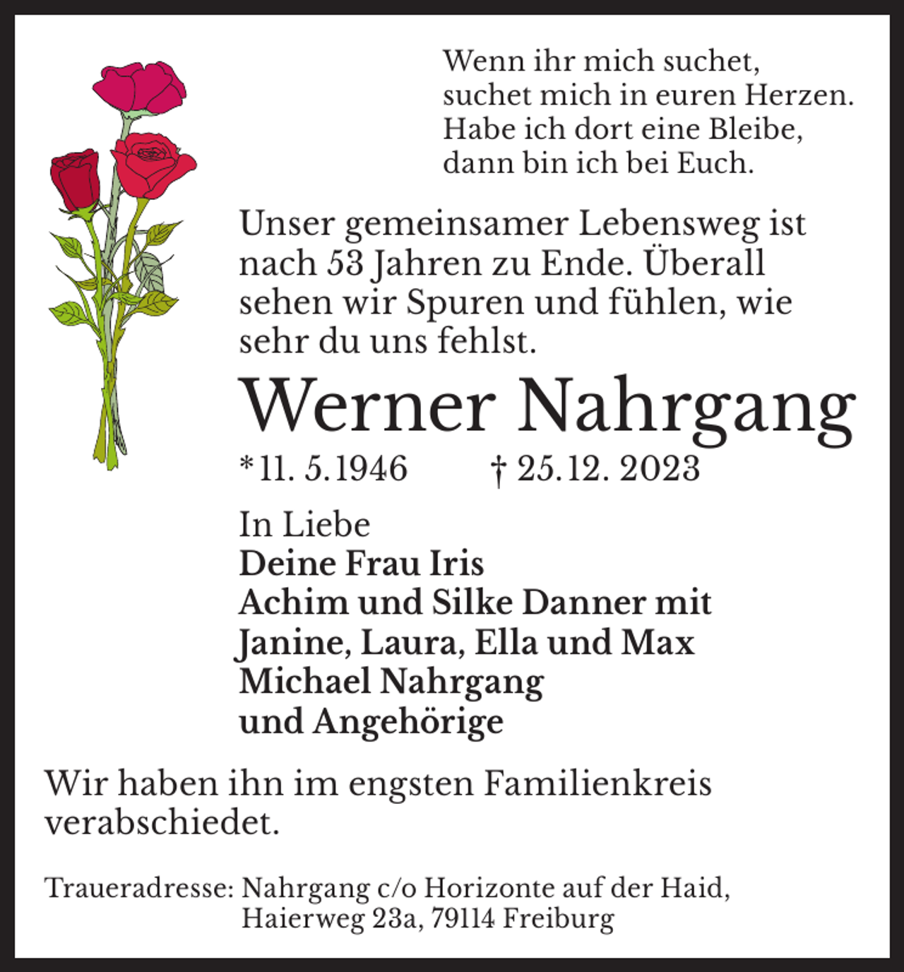 <p>Wenn ihr mich suchet,<br />suchet mich in euren Herzen.<br />Habe ich dort eine Bleibe,<br />dann bin ich bei Euch.</p><p>Unser gemeinsamer Lebensweg ist<br />nach 53 Jahren zu Ende. Überall<br />sehen wir Spuren und fühlen, wie<br />sehr du uns fehlst.</p><p>Werner Nahrgang<br />* 11. 5. 1946</p><p>† 25. 12. 2023</p><p>In Liebe<br />Deine Frau Iris<br />Achim und Silke Danner mit<br />Janine, Laura, Ella und Max<br />Michael Nahrgang<br />und Angehörige<br />Wir haben ihn im engsten Familienkreis<br />verabschiedet.<br />Traueradresse: N<br />ahrgang c/o Horizonte auf der Haid,<br />Haierweg 23a, 79114 Freiburg</p>
