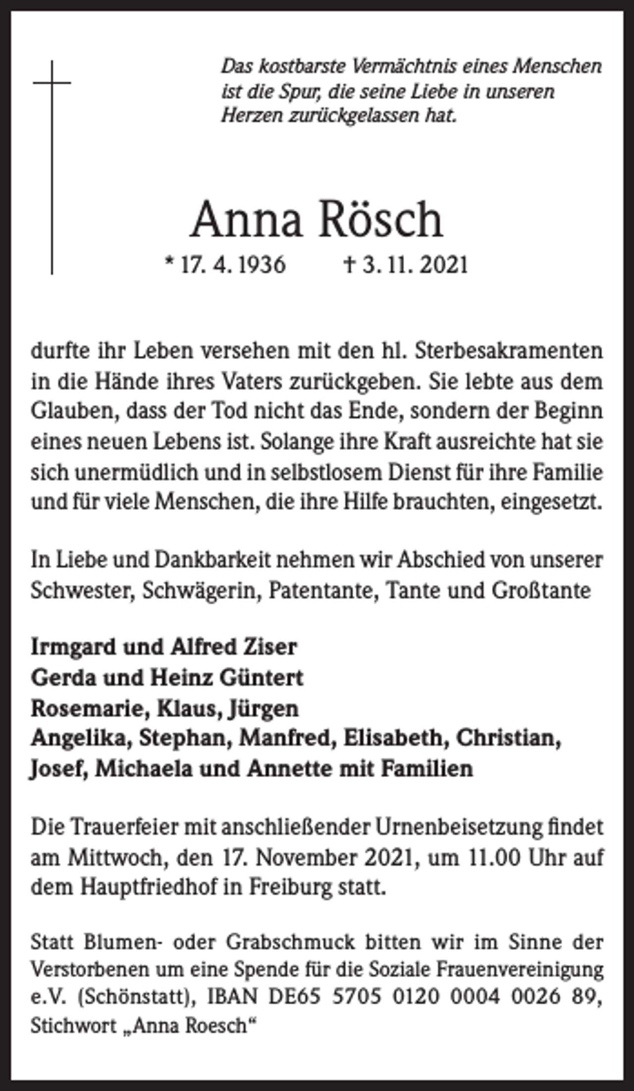 <p>Das kostbarste Vermächtnis eines Menschen<br />ist die Spur, die seine Liebe in unseren<br />Herzen zurückgelassen hat.</p><p>Anna Rösch<br />* 17. 4. 1936</p><p>† 3. 11. 2021</p><p>durfte ihr Leben versehen mit den hl. Sterbesakramenten<br />in die Hände ihres Vaters zurückgeben. Sie lebte aus dem<br />Glauben, dass der Tod nicht das Ende, sondern der Beginn<br />eines neuen Lebens ist. Solange ihre Kraft ausreichte hat sie<br />sich unermüdlich und in selbstlosem Dienst für ihre Familie<br />und für viele Menschen, die ihre Hilfe brauchten, eingesetzt.<br />In Liebe und Dankbarkeit nehmen wir Abschied von unserer<br />Schwester, Schwägerin, Patentante, Tante und Großtante<br />Irmgard und Alfred Ziser<br />Gerda und Heinz Güntert<br />Rosemarie, Klaus, Jürgen<br />Angelika, Stephan, Manfred, Elisabeth, Christian,<br />Josef, Michaela und Annette mit Familien<br />Die Trauerfeier mit anschließender Urnenbeisetzung findet<br />am Mittwoch, den 17. November 2021, um 11.00 Uhr auf<br />dem Hauptfriedhof in Freiburg statt.<br />Statt Blumen- oder Grabschmuck bitten wir im Sinne der<br />Verstorbenen um eine Spende für die Soziale Frauenvereinigung<br />e.V. (Schönstatt), IBAN DE6705 012004 0026 89,<br />Stichwort „Anna Roesch“</p>